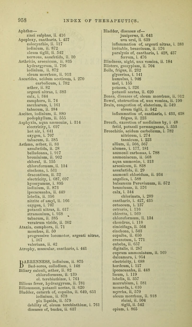 AphtbsE— zinci sulphas, ii. 416 Apoplexy, canfcharis, i. 437 colocynthis, ii. 517 iodinium, ii. 872 oleum tiglii, ii. 542 nervous, assafetida, ii. 30 Arthritis, arsenicum, ii. 835 hydrargyrum, ii. 796 iodinium, ii. 872 oleum morrhuse, ii. 913 Ascarides, acidum acetioum, i. 270 carbolicum, i. 782 aether, ii. 82 argenti nitras, i. 383 calx, i. 344 camphora, ii. 74 saccharum, i. 161 tabacum, ii. 384 Ascites, iodinium, ii. 880 podophyllum, ii. 555 Asphyxia, aqua ammonias, i. 314 electricity, i. 697 hot air, i. 641 oxygen, i. 707 tabacum, ii. 385 Asthma, aether, ii. 83 assafcetida, ii. 28 belladonna, i. 917 bromiuium, ii. 902 chloral, ii. 155 chloroformum, ii. 134 cinchona, i. 531 dracontium, ii. 32 electricity, i. 687, 697 hyoscyamus, i. 895 iodinium, ii. 873 ipecacuanha, ii. 449 lobelia, ii. 356 nitrite of amyl, ii. 166 oxygen, i. 707 potassii nitras, ii. 617 stramonium, i. 938 tabacum, ii. 385 veratrum viride, ii. 302 Ataxia, camphora, ii. 71 moschus, ii. 50 progressive locomotor, argenti nitras, i. 367 valeriana, ii. 42 Atrophy, muscular, cantharis, i. 441 Barrenness, iodinium, ii. 875 Bed-sores, collodium, i. 148 Biliary calculi, aether, ii. 82 chloroformum, ii. 139 ol. terebinthinae, i. 761 Bilious fever, hydrargyrum, ii. 781 Biliousness, potassii acetas, ii. 620 Bladder, catarrh of, copaiba, ii. 649, 651 iodinium, ii. 878 pix liquida, ii. 579 debility of, oleum terebinthinae, i. 761 diseases of, buchu, ii. 637 Bladder, diseases of— juniperus, ii. 643 uva ursi, ii. 639 inflammation of, argenti nitras, i. 383 irritable, benzoinum, ii. 576 paralysis of, cantharis, i. 428, 437 ferrum, i. 476 Blindness, night, nux vomica, ii. 184 Blisters, gossypium, ii. 704 Boils, frigus, ii. 232 glycerina, i. 141 humulus, i. 948 mel, i. 155 potassa, i. 326 potassii acetas, ii. 620 Bones, diseases of, oleum morrhuae, ii. 912 Bowel, obstruction of, nux vomica, ii. 190 Brain, congestion of, elaterium, ii. 549 oleum tiglii, ii. 542 inflammation of, cantharis, i. 433, 438 frigus, ii. 223 Breath, excretion of medicines by, i 48 fetid, potassii permanganas, i. 353 Bronchitis, acidum carbolicum, i. 782 nitricum, i. 274 tannicum, i. 223 allium, ii. 566, 567 alumen, i. 177, 181 ammonii carbonas, i. 788 ammoniacum, ii. 568 aqua ammoniae, i. 313 arsenicum, ii. 838 assafcetida, ii. 29 ammonii chloridum, ii. 934 angelica, i. 588 balsamum Peruvianum, ii. 572 benzoinum, ii. 576 calx, i. 344 chlorinata, i. 289 cantharis, i. 427, 435 cetaceum, i. 137 cetraria, i. 116 chiretta, i. 569 chloroformum, ii. 134 chondrus, i. 118 cimicifuga, ii. 564 cinchona, i. 543 copaiba, ii. 650 creasotum, i. 771 cubeba, ii. 657 digitalis, ii. 287 cuprum ammoniatum, ii. 169 dulcamara, i. 954 electricity, i. 688 hordeum, i. 127 ipecacuanha, ii. 448 linum, i. 119 lobelia, ii. 357 marrubium, i. 581 monarda, i. 610 myrrha, ii, 570 oleum morrhuse, ii. 918 ricini, ii. 504 tiglii, ii. 542 opium, i. 865