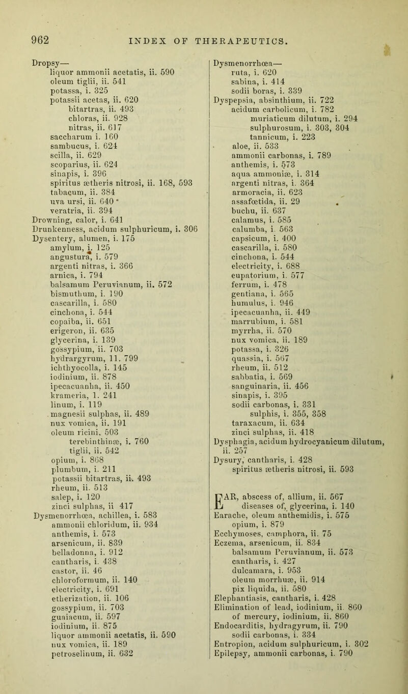 Dropsy— liquor ammonii acetatis, ii. 590 oleum tiglii, ii. 541 potassa, i. 325 potassii acetas, ii. 620 bitartras, ii. 493 chloras, ii. 928 nitras, ii. 617 saccharum i. 160 sambucus, i. 624 scilla, ii. 629 scoparius, ii. 624 sinapis, i. 396 spiritus astheris nitrosi, ii. 168, 593 tabacum, ii. 384 uva ursi, ii. 640 * veratria, ii. 394 Drowning, calor, i. 641 Drunkenness, aeidum sulpburicum, i. 306 Dysentery, alunien, i. 175 amylum, i. 125 angustura, i. 579 argenti nitras, i. 366 arnica, i. 794 balsamum Peruvianum, ii. 572 bismutlium, i. 190 cascarilla, i. 580 cinchona, i. 544 copaiba, ii. 651 erigeron, ii. 635 glycerina, i. 139 gossypium, ii. 703 hydrargyrum, 11. 799 ichthyocolla, i. 145 iodiuium, ii. 878 ipecacuanha, ii. 450 krameria, 1. 241 linum, i. 119 magnesii sulphas, ii. 489 nus vomica, ii. 191 oleum ricini, 503 terebinthinae, i. 760 tiglii, ii. 542 opium, i. 868 plumbum, i. 211 potassii bitartras, ii-. 493 rheum, ii. 513 salep, i. 120 zinci sulphas, ii 417 Dysmenorrlioea, achillea, i. 583 ammonii chloridum, ii. 934 anthemis, i. 573 arsenicum, ii. 839 belladonna, i. 912 cantharis, i. 438 castor, ii. 46 chloroformum, ii. 140 electricity, i. 691 etherization, ii. 106 gossypium, ii. 703 guaiacum, ii. 597 iodiniura, ii. 875 liquor ammonii acetatis, ii. 590 uux vomica, ii. 189 petroselinum, ii. 632 Dysmenorrlioea— ruta, i. 620 sabina, i. 414 sodii boras, i. 339 Dyspepsia, absinthium, ii. 722 aeidum carbolicum, i. 782 muriaticum dilutum, i. 294 sulphurosum, i. 303, 304 tannicum, i. 223 aloe, ii. 533 ammonii carbonas, i. 789 anthemis, i. 573 aqua ammonise, i. 314 argenti nitras, i. 364 armoracia, ii. 623 assafoetida, ii. 29 buchu, ii. 637 calamus, i. 585 calumba, i. 563 capsicum, i. 400 cascarilla, i. 580 cinchona, i. 544 electricity, i. 688 eupatorium, i. 577 ferrum, i. 478 gentiana, i. 565 humulus, i. 946 ipecacuanha, ii. 449 marrubium, i. 581 myrrha, ii. 570 nux vomica, ii. 189 potassa, i. 326 quassia, i. 567 rheum, ii. 512 sabbatia, i. 569 sanguinaria, ii. 456 sinapis, i. 395 sodii carbonas, i. 331 sulphis, i. 355, 358 taraxacum, ii. 634 zinci sulphas, ii. 418 Dysphagia, aeidum hydrocyanicum dilut ii. 257 Dysury,' cantharis, i. 428 spiritus aetheris nitrosi, ii. 593 EAR, abscess of, allium, ii. 567 diseases of, glycerina, i. 140 Earache, oleum anthemidis, i. 575 opium, i. 879 Ecchj’moses, camphora, ii. 75 Eczema, arsenicum, ii. 834 balsamum Peruvianum, ii. 573 cantharis, i. 427 dulcamara, i. 953 oleum morrhuae, ii. 914 pix liquida, ii. 580 Elephantiasis, cantharis, i. 428 Elimination of lead, iodinium, ii. 860 of mercury, iodinium, ii. 860 Endocarditis, hydragyrum, ii. 790 sodii carbonas, i. 334 Entropion, aeidum sulpburicum, i. 302 Epilepsy, ammonii carbonas, i. 790