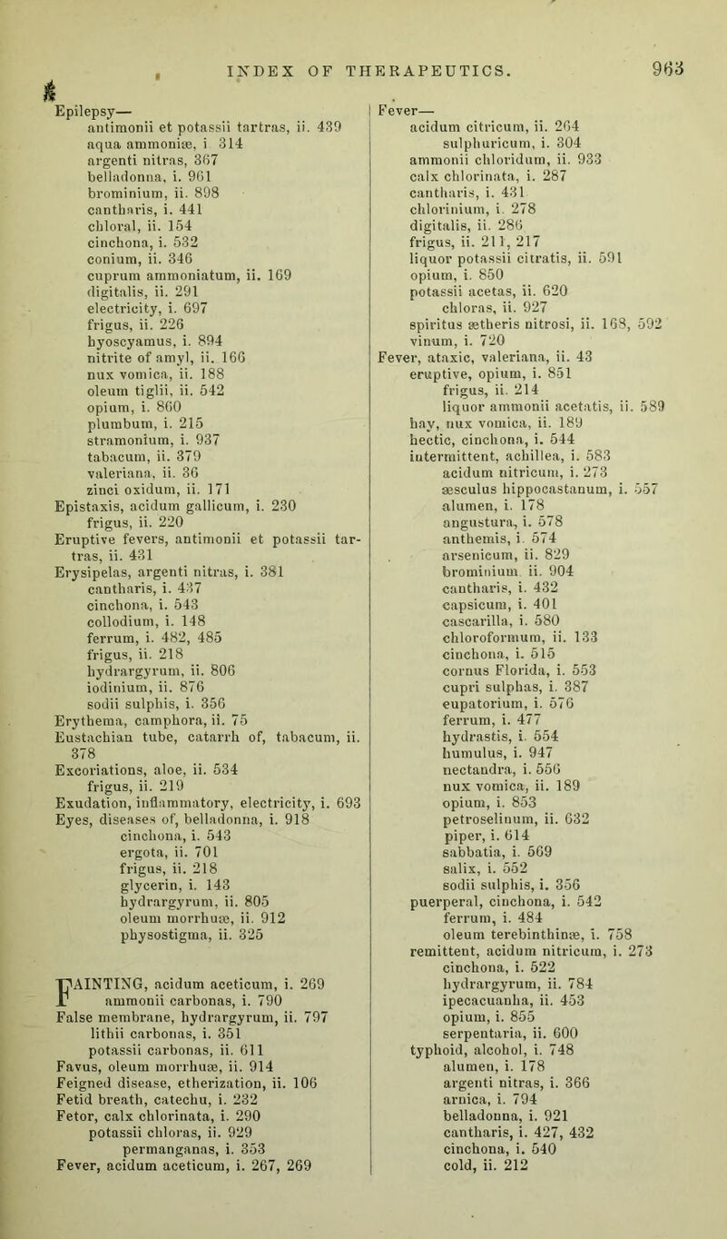 g Epilepsy— antimonii et potassii tartras, ii. 439 aqua ammonise, i 314 argenti nitras, 367 belladonna, i. 961 brotninium, ii. 898 cantharis, i. 441 chloral, ii. 154 cinchona, i. 532 conium, ii. 346 cuprum ammoniatum, ii. 169 digitalis, ii. 291 electricity, i. 697 frigus, ii. 226 hyoscyamus, i. 894 nitrite of amyl, ii. 166 nux vomica, ii. 188 oleum tiglii, ii. 542 opium, i. 860 plumbum, i. 215 stramonium, i. 937 tabacum, ii. 379 Valeriana, ii. 36 zinci oxidum, ii. 171 Epistaxis, acidum gallicum, i. 230 frigus, ii. 220 Eruptive fevers, antimonii et potassii tar- tras, ii. 431 Erysipelas, argenti nitras, i. 381 cantharis, i. 437 cinchona, i. 543 collodium, i. 148 ferrum, i. 482, 485 frigus, ii. 218 hydrargyrum, ii. 806 iodinium, ii. 876 sodii sulphis, i. 356 Erythema, camphora, ii. 75 Eustachian tube, catarrh of, tabacum, ii. 378 Excoriations, aloe, ii. 534 frigus, ii. 219 Exudation, inflammatory, electricityT, i. 693 Eyes, diseases of, belladonna, i. 918 cinchona, i. 543 ergota, ii. 701 frigus, ii. 218 glycerin, i. 143 hydrargyrum, ii. 805 oleum morrhuse, ii. 912 physostigma, ii. 325 FAINTING, acidum aceticum, i. 269 ammonii carbonas, i. 790 False membi’ane, hydrargyrum, ii. 797 lithii carbonas, i. 351 potassii carbonas, ii. 611 Favus, oleum morrhuse, ii. 914 Feigned disease, etherization, ii. 106 Fetid breath, catechu, i. 232 Fetor, calx chlorinata, i. 290 potassii chloras, ii. 929 permanganns, i. 353 Fever— acidum citricum, ii. 264 sulphuricum, i. 304 ammonii chloridum, ii. 933 calx chlorinata, i. 287 cantharis, i. 431 chlorinium, i 278 digitalis, ii. 286 frigus, ii. 211, 217 liquor potassii citratis, ii. 591 opium, i. 850 potassii acetas, ii. 620 chloras, ii. 927 spiritus setheris uitrosi, ii. 168, 592 vinum, i. 720 Fever, ataxic, valeriana, ii. 43 eruptive, opium, i. 851 frigus, ii. 214 liquor ammonii acetatis, ii. 589 hay, nux vomica, ii. 189 hectic, cinchona, i. 544 intermittent, achillea, i. 583 acidum nitricum, i. 273 aaseulus hippocastanum, i. 557 alumen, i. 178 angustura, i. 578 anthemis, i. 574 arsenieum, ii. 829 brominium ii. 904 cantharis, i. 432 capsicum, i. 401 cascarilla, i. 580 chlorofornuim, ii. 133 cinchona, i. 515 cornus Florida, i. 553 cupri sulphas, i. 387 eupatorium, i. 576 ferrum, i. 477 hydrastis, i. 554 humulus, i. 947 nectandra, i. 556 nux vomica, ii. 189 opium, i. 853 petroselinum, ii. 632 piper, i. 614 sabbatia, i. 569 salix, i. 552 sodii sulphis, i. 356 puerperal, cinchona, i. 542 ferrum, i. 484 oleum terebinthinse, i. 758 remittent, acidum nitricum, i. 273 cinchona, i. 522 hydrargyrum, ii. 784 ipecacuanha, ii. 453 opium, i. 855 serpentaria, ii. 600 typhoid, alcohol, i. 748 alumen, i. 178 argenti nitras, i. 366 arnica, i. 794 belladonna, i. 921 cantharis, i. 427, 432 cinchona, i. 540