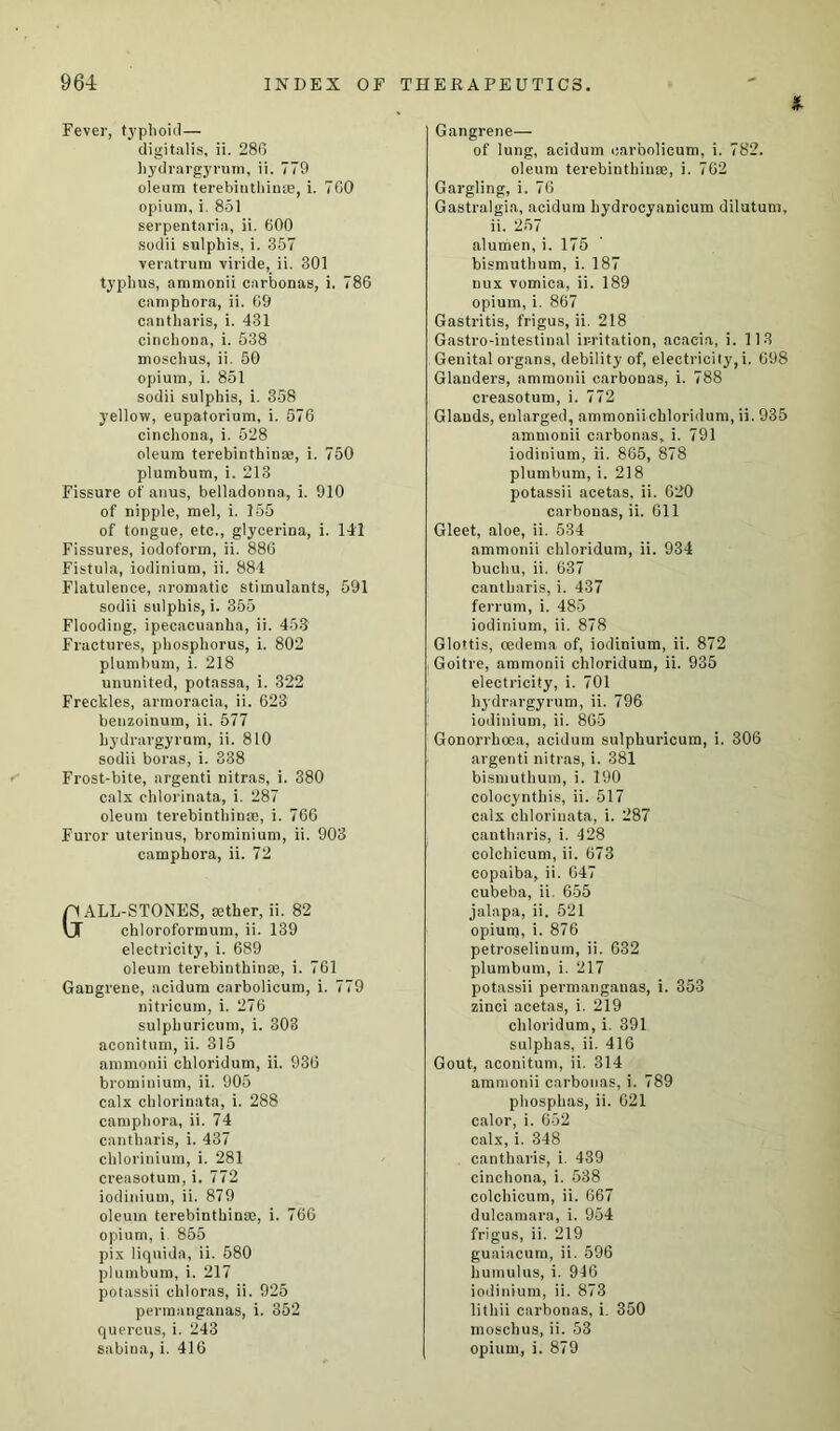 Fever, typhoid— digitalis, ii. 286 hydrargyrum, ii. 779 oleum terebinthinse, i. 700 opium, i. 851 serpentaria, ii. 600 sodii sulphis, i. 357 veratrum viride, ii. 301 typhus, ammonii carbonas, i. 786 camphora, ii. 69 cantharis, i. 431 cinchona, i. 538 moschus, ii. 50 opium, i. 851 sodii sulphis, i. 358 yellow, eupatorium, i. 576 cinchona, i. 528 oleum terebinthinm, i. 750 plumbum, i. 213 Fissure of anus, belladonna, i. 910 of nipple, mel, i. 155 of tongue, etc., glycerina, i. 141 Fissures, iodoform, ii. 886 Fistula, iodinium, ii. 884 Flatulence, aromatic stimulants, 591 sodii sulphis, i. 355 Flooding, ipecacuanha, ii. 453 Fractures, phosphorus, i. 802 plumbum, i. 218 ununited, potassa, i. 322 Freckles, armoracia, ii. 623 benzoinum, ii. 577 hydrargyrum, ii. 810 sodii boras, i. 338 Frost-bite, argenti nitras, i. 380 calx chlorinata, i. 287 oleum terebinthinse, i. 766 Furor uterinus, brominium, ii. 903 camphora, ii. 72 Gall-stones, aether, ii. 82 chloroformum, ii. 139 electricity, i. 689 oleum terebinthinse, i. 761 Gangrene, acidum carbolicum, i. 779 nitricum, i. 276 sulphuricum, i. 303 aconitum, ii. 315 ammonii chloridum, ii. 936 brominium, ii. 905 calx chlorinata, i. 288 camphora, ii. 74 cantharis, i. 437 chlorinium, i. 281 creasotum, i. 772 iodinium, ii. 879 oleum terebinthinse, i. 766 opium, i 855 pix liquida, ii. 580 plumbum, i. 217 potassii chloras, ii. 925 permanganas, i. 352 quercus, i. 243 sabina, i. 416 * Gangrene— of lung, acidum carbolicum, i. 782. oleum terebinthinse, i. 762 Gargling, i. 76 Gastralgia, acidum hydrocyanicum dilutum, ii. 257 alumen, i. 175 bismuthum, i. 187 uux vomica, ii. 189 opium, i. 867 Gastritis, frigus, ii. 218 Gastro-intestinal irritation, acacia, i. 113 Genital organs, debility of, electricity, i. 698 Glanders, ammonii carbonas, i. 788 creasotum, i. 772 Glands, enlarged, ammoniichloridum, ii. 935 ammonii carbonas, i. 791 iodinium, ii. 865, 878 plumbum, i. 218 potassii acetas, ii. 620 carbonas, ii. 611 Gleet, aloe, ii. 534 ammonii chloridum, ii. 934 buchu, ii. 637 cantharis, i. 437 ferrum, i. 485 iodinium, ii. 878 Glo'tis, cedema of, iodinium, ii. 872 Goitre, ammonii chloridum, ii. 935 electricity, i. 701 hydrargyrum, ii. 796 iodinium, ii. 865 Gonorrhoea, acidum sulphuricum, i. 306 argenti nitras, i. 381 bismuthum, i. 190 colocynthis, ii. 517 calx chlorinata, i. 287 cantharis, i. 428 colchicum, ii. 673 copaiba, ii. 647 cubeba, ii. 655 jalapa, ii. 521 opium, i. 876 petroselinum, ii. 632 plumbum, i. 217 potassii permanganas, i. 353 zinci acetas, i. 219 chloridum, i. 391 sulphas, ii. 416 Gout, aconitum, ii. 314 ammonii carbonas, i. 789 phosphas, ii. 621 calor, i. 652 calx, i. 348 cantharis, i. 439 cinchona, i. 538 colchicum, ii. 667 dulcamara, i. 954 frigus, ii. 219 guaiacum, ii. 596 humulus, i. 946 iodinium, ii. 873 lithii carbonas, i. 350 moschus, ii. 53 opium, i. 879