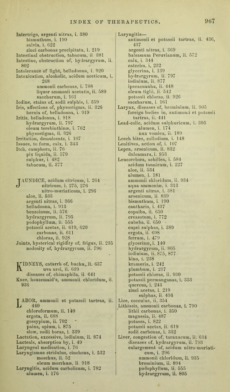 Intertrigo, argenti nitras, i. 380 bismuthum, i. 190 salvia, i. 622 zinci carbonas precipitata, i. 219 Intestinal obstruction, tabacum, ii 381 Intestine, obstruction of, hydrargyrum, ii. 802 Intolerance of light, belladonna, i. 920 Intoxication, alcoholic, acidum aceticum, i. 268 ammonii carbonas, i. 788 liquor ammonii acetatis, ii. 589 saccharum, i. 161 Iodine, stains of, sodii sulphis, i. 359 Iris, affections of, physostigma, ii. 326 hernia of, belladonna, i. 919 Iritis, belladonna, i. 918 hydrargyrum, ii. 797 oleum terebinthinse, i. 762 physostigma, ii. 326 Irritation, demulcents, i. 107 Issues, to form, calx, i. 313 Itch, camphora, ii. 76 pix liquida, ii. 579 sulphur, i. 482 tabacum, ii. 377 JAUNDICE, acidum citricum, i. 264 nitricum, i. 275, 276 nitro-muriaticum, i. 296 aloe, ii. 533 argenti nitras, i. 366 belladonna, i. 913 benzoinum, ii. 576 hydrargyrum, ii. 795 podophyllum, ii. 555 potassii acetas, ii. 619, 620 carbonas, ii. 611 chloras, ii. 928 Joints, hysterical rigidity of, frigus, ii. 235 nodosity of, hydrargyrum, ii. 796 KIDNEYS, catarrh of, buchu,_ii. 037 uva ursi, ii. 639 diseases of, chimaphila, ii 641 Knee, housemaid’s, ammonii chloridum, ii. 036 ABOR, ammonii et potassii tartras, ii. 440 chloroformum, ii. 140 ergota, ii. 688 gossypium, ii. 702 pains, opium, i. 875 slow, sodii boras, i. 339 Lactation, excessive, iodinium, ii. 874 Lacteals, absorption by, i. 49 Laryngeal medication, i. 76 Laryngismus stridulus, cinchona, i. 532 moschus, ii. 52 oleum morrhure, ii 918 Laryngitis, acidum carbolicum, i. 782 alumen, i. 176 Laryngitis— antimonii et potassii tartras, ii. 436, 437 argenti nitras, i. 369 balsamum Peruvianum, ii. 572 calx, i. 344 catechu, i, 232 glycerina, i. 139 hydrargyrum, ii. 797 iodinium, ii. 877 ipecacuanha, ii. 448 oleum tiglii, ii. 542 potassii chloras, ii. 926 saccharum, i. 161 Larynx, diseases of, broininium, ii. 905 foreign bodies in, antimonii et potassii tartras, ii. 441 Lead-colic, acidum sulphuricum, i. 305 alumen, i. 174 uux vomica, ii. 189 Leech bites, collodium, i. 148 Lenitives, action of, i. 107 Lepra, arsenicum, ii. 832 dulcamara, i. 953 Leucorrhcea, achillea, i. 584 acidum tannicum, i. 227 aloe, ii. 534 ' alumen, i. 181 ammonii chloridum, ii. 934 aqua ammoniae, i. 313 argenti nitras, i. 381 arsenicum, ii. 839 bismuthum, i. 190 eantharis, i. 437 copaiba, ii. 650 creasotum, i. 772 cubeba, ii. 650 cupri sulphas, i. 389 ergota, ii. 698 ferrurn, i. 479 glycei’inse, i. 140 hydrargyrum, ii. 805 iodinium, ii. 875, 877 kino, i. 238 krameria, i. 242 plumbum, i. 217 potassii chloras, ii. 930 potassii permanganas, i. 353 quercus, i. 243 zinci acetas, i. 219 sulphas, ii. 416 Lice, cocculus, ii. 354 Lithiasis, ammonii carbonas, i. 790 lithii carbonas, i. 350 magnesia, ii. 487 potassa, i. 822 potassii acetas, ii. 619 sodii carbonas, i. 332 Liver, congestion of, taraxacum, ii. 634 diseases of, hydrargyrum, ii. 793 enlargement of, acidum nitro-muriati- cum, i. 296 ammonii chloridum, ii. 935 brominium, ii. 894 podophyllum, ii. 555 hydrargyrum, ii. 805