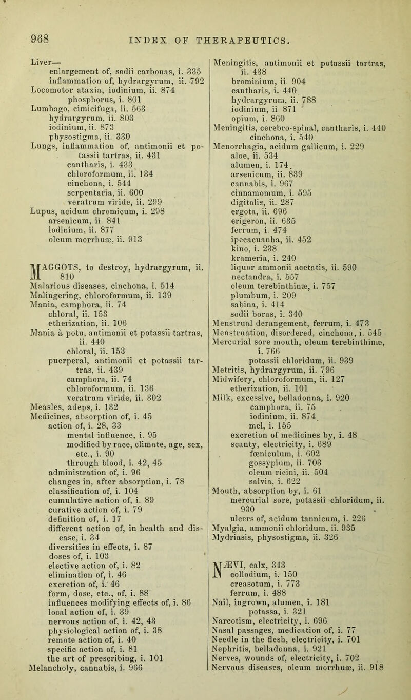 Liver— enlargement of, sodii carbonas, i. 335 inflammation of, hydrargyrum, ii. 792 Locomotor ataxia, iodinium, ii. 874 phosphorus, i. 801 Lumbago, cimicifuga, ii. 503 hydrargyrum, ii. 803 iodinium, ii. 873 physostigma, ii. 330 Lungs, inflammation of, antimonii et po- tassii tartras, ii. 431 cantharis, i. 433 chloroformum, ii. 134 cinchona, i. 544 serpentaria, ii. GOO veratrum viride, ii. 299 Lupus, acidum chromicum, i. 298 arsenicum, ii 841 iodinium, ii. 877 oleum morrhute, ii. 913 1TAGGOTS, to destroy, hydrargyrum, ii. 1 810 Malarious diseases, cinchona, i. 514 Malingering, chloroformum, ii. 139 Mania, camphora, ii. 74 chloral, ii. 153 etherization, ii. 10G Mania a potu, antimonii et potassii tartras, ii. 440 chloral, ii. 153 puerperal, antimonii et potassii tar- tras, ii. 439 camphora, ii. 74 chloroformum, ii. 136 veratrum viride, ii. 302 Measles, adeps, i. 132 Medicines, absorption of, i. 45 action of, i. 28, 33 mental influence, i. 95 modified by race, climate, age, sex, etc., i. 90 through blood, i. 42, 45 administration of, i. 96 changes in, after absorption, i. 78 classification of, i. 104 cumulative action of, i. 89 curative action of, i. 79 definition of, i. 17 different action of, in health and dis- ease, i. 34 diversities in effects, i. 87 doses of, i. 103 elective action of, i. 82 elimination of, i. 46 excretion of, i. 46 form, dose, etc., of, i. 88 influences modifying effects of, i. 86 local action of, i. 39 nervous action of, i. 42, 43 physiological action of, i. 38 remote action of, i. 40 specific action of, i. 81 the art of prescribing, i. 101 Melancholy, cannabis, i. 966 Meningitis, antimonii et potassii tartras, ii. 438 brominium, ii. 904 cantharis, i. 410 hydrargyrum, ii. 788 iodinium, ii 871 opium, i. 860 Meningitis, cerebro-spinal, cantharis, i. 440 cinchona, i. 540 Menorrhagia, acidum gallicum, i. 229 aloe, ii. 534 alumen, i. 174. arsenicum, ii. 839 cannabis, i. 967 cinnamomum, i. 595 digitalis, ii. 287 ergota, ii. 696 erigeron, ii. 635 ferrum, i. 474 ipecacuanha, ii. 452 kino, i. 238 krameria, i. 240 liquor ammonii acetatis, ii. 590 nectandra, i. 557 oleum terebinthince, i. 757 plumbum, i. 209 sabina, i. 414 sodii boras, i. 340 Menstrual derangement, ferrum, i. 473 Menstruation, disordered, cinchona, i. 545 Mercurial sore mouth, oleum terebinthinae, i. 766 potassii chloridum, ii. 939 Metritis, hydrargyrum, ii. 796 Midwifery, chloroformum, ii. 127 etherization, ii. 101 Milk, excessive, belladonna, i. 920 camphora, ii. 75 iodinium, ii. 874 mel, i. 165 excretion of medicines by, i. 48 scanty, electricity, i. 689 fceniculum, i. 602 gossypium, ii. 703 oleum ricini, ii. 504 salvia, i. 622 Mouth, absorption by, i. 61 mercurial sore, potassii chloridum, ii. 930 ulcers of, acidum tannicum, i. 226 Myalgia, ammonii chloridum, ii. 935 Mydriasis, physostigma, ii. 326 NiEVI, calx, 343 collodium, i. 150 creasotum, i. 773 ferrum, i. 488 Nail, ingrown, alumen, i. 181 potassa, i. 321 Narcotism, electricity, i. 696 Nasal passages, medication of, i. 77 Needle in the flesh, electricity, i. 701 Nephritis, belladonna, i. 921 Nerves, wounds of, electricity, i. 702 Nervous diseases, oleum morrhuse, ii. 918