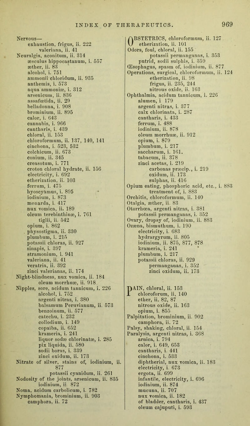 Nervous— exhaustion, frigus, ii. 222 Valeriana, ii. 41 Neuralgia, aconitum, ii. 314 sesculus liippocastanum, i. 557 setter, ii. 83 alcohol, i. 751 ammonii chloridum, ii. 935 anthemis, i. 573 aqua ammonise, i. 312 arsenicum, ii. 836 assafoetida, ii. 29 belladonna, i. 908 brominium, ii. 895 calor, i. 643 cannabis, i. 966 cantharis, i. 439 chloral, ii. 153 chloroformum, ii. 137, 140, 141 cinchona, i. 523, 532 colchicum, ii. 673 conium, ii. 345 creasotum, i. 771 croton chloral hydrate, ii. 150 electricity, i. 692 etherization, ii. 103 ferrum, i. 475 hyoscyamus, i. 895 iodinium, i. 873 monarda, i. 417 nux vomica, ii. 189 oleum terebintliinse, i. 761 tiglii, ii. 542 opium, i. 862 physostigma, ii. 330 plumbum, i. 215 potassii cliloras, ii. 927 sinapis, i. 397 stramonium, i. 941 valeriana, ii. 41 veratria, ii. 392 zinci valerianas, ii. 174 Night-blindness, nux vomica, ii. 184 oleum morrhuee, ii. 918 Nipples, sore, acidum tannicum, i. 226 alcohol, i. 752 argenti nitras, i. 380 balsamum Peruvianum, ii. 573 benzoinum, ii. 577 catechu, i. 232 collodium, i. 149 copaiba, ii. 652 krameria, i. 241 liquor sodse chlorinatse, i. 285 pix liquida, ii. 580 sodii boras, i. 339 zinci oxidum, ii. 173 Nitrate of silver, stains of, iodinium, ii. 877 potassii cyanidum, ii. 261 Nodosity of the joints, arsenicum, ii. 835 iodinium, ii 872 Noma, acidum carbolicum, i. 782 Nymphomania, brominium, ii. 903 camphora, ii. 72 OBSTETRICS, chloroformum, ii. 127 etherization, ii. 101 Odors, foul, chloral, ii. 155 potassii permanganns, i. 353 putrid, sodii sulphis, i. 359 (Esophagus, spasm of, iodinium, ii. 877 Operations, surgical, chloroformum, ii. 124 etherization, ii. 98 frigus, ii. 235, 244 nitrous oxide, ii. 163 Ophthalmia, acidum tannicum, i. 226 alumen, i 179 argenti nitras, i. 377 calx cklorinata, i. 287 cantharis, i. 433 ferrum, i. 488 iodinium, ii. 878 oleum morrhuoe, ii. 912 opium, i. 879 plumbum, i. 217 saccharum, i. 161. tabacum, ii. 378 zinci acetas, i. 219 carbonas prcecip., i. 219 oxidum, ii. 173 sulphas, ii. 416 Opium eating, phosphoric acid, etc., i. 8S3 treatment of, i. 883 Orchitis, chloroformum, ii. 140 Otalgia, eether, ii. 83 Otorrhoea, argenti nitras, i. 381 potassii permanganas, i. 352 Ovary, dropsy of, iodinium, ii. 883 Ozsena, bismuthum, i. 190 electricity, i. 683 hydrargyrum, ii. 805 iodinium, ii. 875, 877, 878 krameria, i. 241 plumbum, i. 217 potassii chloras, ii. 929 permanganas, i. 352 zinci oxidum, ii. 173 PAIN, chloral, ii. 153 chloroforum, ii, 140 ether, ii. 82, 87 nitrous oxide, ii. 163 opium, i. 855 Palpitation, brominium, ii. 902 camphora, ii. 72 Palsy, shaking, chloral, ii. 154 Paralysis, argenti nitras, i. 368 arnica, i. 794 calor, i. 649, 653 cantharis, i. 441 cinchona, i. 533 diphtherial, nux vomica, ii. 183 electricity, i. 673 ergota, ii. 699 infantile, electricity, i. 696 iodinium, ii. 874 mucuna, ii. 707 nux vomica, ii. 182 of bladder, cantharis, i. 437 oleum cajuputi, i. 593