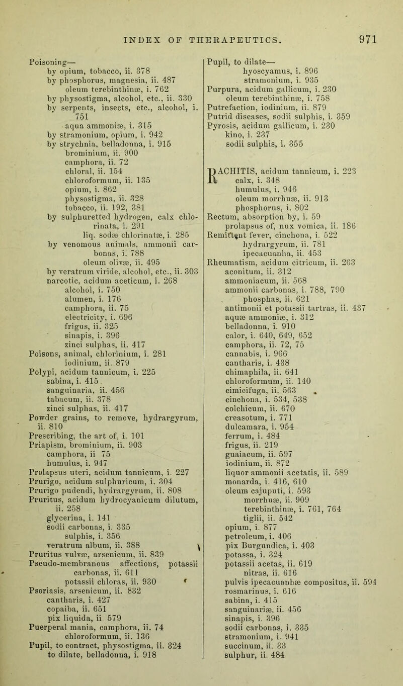 Poisoning— by opium, tobacco, ii. 378 by phosphorus, magnesia, ii. 487 oleum terebinthinae, i. 762 by physostigma, alcohol, etc., ii. 330 by serpents, insects, etc., alcohol, i. 751 aqua ammonite, i. 315 by stramonium, opium, i. 942 by strychnia, belladonna, i. 915 brominium, ii. 900 camphora, ii. 72 chloral, ii. 154 chloroformum, ii. 135 opium, i. 862 physostigma, ii. 328 tobacco, ii. 192, 381 by sulphuretted hydrogen, cals chlo- rinata, i. 291 liq. sodte chlorinatce, i. 285 by venomous animals, nmmonii car- bonas, i. 788 oleum olivse, ii. 495 by veratrum viride, alcohol, etc., ii. 303 narcotic, acidum aceticum, i. 268 alcohol, i. 750 alumen, i. 176 camphora, ii. 75 electricity, i. 696 frigus, ii. 325 sinapis, i. 396 zinci sulphas, ii. 417 Poisons, animal, chlorinium, i. 281 iodinium, ii. 879 Polypi, acidum tannicum, i. 225 sabina, i. 415 sanguinaria, ii. 456 tabacum, ii. 378 zinci sulphas, ii. 417 Powder grains, to remove, hydrargyrum, ii. 810 Prescribing, the art of, i. 101 Priapism, brominium, ii. 903 camphora, ii 75 humulus, i. 947 Prolapsus uteri, acidum tannicum, i 227 Prurigo, acidum sulphuricum, i. 304 Prurigo pudendi, hydrargyrum, ii. 808 Pruritus, acidum bydrocyanicum dilutum, ii. 258 glycerina, i. 141 sodii carbonas, i. 335 sulphis, i. 356 veratrum album, ii. 388 ^ Pruritus vulvte, arsenicum, ii. 839 Pseudo-membranous affections, potassii carbonas, ii. 611 potassii chloras, ii. 930 f Psoriasis, arsenicum, ii. 832 cantharis, i. 427 copaiba, ii. 651 pix liquida, ii 579 Puerperal mania, camphora, ii. 74 chloroformum, ii. 136 Pupil, to contract, physostigma, ii. 324 Pupil, to dilate— hyoscyamus, i. 896 stramonium, i. 935 Purpura, acidum gallicum, i. 230 oleum terebinthinae, i. 758 Putrefaction, iodinium, ii. 879 Putrid diseases, sodii sulphis, i. 359 Pyrosis, acidum gallicum, i. 230 kino, i. 237 sodii sulphis, i. 355 RACHITIS, acidum tannicum, i. 223 calx, i. 348 humulus, i. 946 oleum morrhuoe, ii. 913 phosphorus, i. 802 Rectum, absorption by, i. 59 prolapsus of, nux vomica, ii. 186 Remittent fever, cinchona, i. 522 hydrargyrum, ii. 781 ipecacuanha, ii. 453 Rheumatism, acidum citricum, ii. 263 aconitum, ii. 312 ammoniacum, ii. 568 ammonii carbonas, i. 788, 790 phosphas, ii. 621 antimonii et potassii tartras, ii. 437 aquae ammonise, i. 312 belladonna, i. 910 calor, i. 640, 649, 652 camphora, ii. 72, 75 cannabis, i. 966 cantharis, i. 438 chimaphila, ii. 641 chloroformum, ii. 140 cimicifuga, ii. 563 cinchona, i. 534, 538 colchicum, ii. 670 creasotum, i. 771 dulcamara, i. 954 ferrum, i. 484 frigus, ii. 219 guaiacum, ii. 597 iodinium, ii. 872 liquor ammonii acetatis, ii. 589 monarda, i. 416, 610 oleum cajuputi, i. 593 morrhuse, ii. 909 terebinthinae, i. 761, 764 tiglii, ii. 542 opium, i. 877 petroleum, i. 406 pix Burgundica, i. 403 potassa, i. 324 potassii acetas, ii. 619 nitras, ii. 616 pulvis ipecacuanhae compositus, ii. 594 rosmarinus, i. 616 sabina, i. 415 sanguinariae, ii. 456 sinapis, i. 396 sodii carbonas, i. 335 stramonium, i. 941 succinum, ii. 33