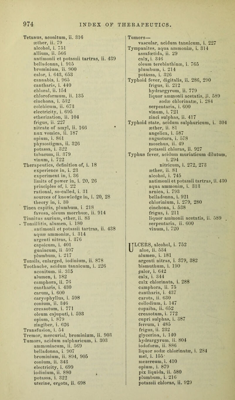 Tetanus, aconitum, ii. 316 tether, ii. 79 alcohol, i. 751 allium, ii. 566 antimonii et potassii tartras, ii. 439 belladonna, i. 915 brominium, ii. 900 calor, i. 643, 653 cannabis, i. 965 cantharis, i. 440 chloral, ii. 154 chloroformum, ii. 135 cinchona, i. 532 colchicutn, ii. 673 electricity, i. 695 etherization, ii. 104 frigus, ii. 227 nitrate of amyl, ii. 166 nux vomica, ii. 187 opium, i. 861 physostigma, ii. 326 potassa, i. 322 tabacum, ii. 379 vinum, i. 722 Therapeutics, definition of, i. 18 experience in, i. 23 experiment in, i. 36 limits of power in, i. 20, 26 principles of, i. 22 rational, so-called, i. 31 sources of knowledge in, i. 20, 28 theory in, i. 30 Tinea capitis, plumbum, i 218 favosa, oleum morrhuse, ii. 914 Tinnitus aurium, ether, ii. 83 Tonsillitis, alumen, i. 180 antimonii et potassii tartras, ii. 438 aquse ammonite, i. 314 argenti nitras, i. 376 capsicum, i. 401 guaiacum, ii 597 plumbum, i. 217 Tonsils, enlarged, iodinium, ii. 878 Toothache, acidum tannicum, i. 226 aconitum. ii. 315 alumen, i. 182 camphora, ii. 76 cantharis, i. 430 carurn, i. 600 caryophyllus, i. 598 conium, ii. 346 creasotum, i. 771 oleum cnjuputi, i. 593 opium, i. 879 zingiber, i. 626 Transfusion, i. 54 Tremor, mercurial, brominium, ii. 903 Tumors, acidum sulpburicum, i. 303 nmmoniacum, ii. 569 belladonna, i. 907 brominium, ii. 894, 905 conium, ii. 343 electricity, i. 699 iodinium, ii. 880 , potassa, i. 322 uterine, ergota, ii. 698 Tumors— vascular, acidum tannicum, i. 227 Tympanites, aqua ammonite, i. 314 assafoetida, ii. 29 calx, i. 346 oleum terebinthinte, i. 765 plumbum, i. 214 potassa, i. 326 Typhoid fever, digitalis, ii. 286, 290 frigus, ii. 212 hydrargyrum, ii. 779 liquor ammonii acetatis, ii. 589 sodte chlorinatte, i. 284 serpentaria, i. 600 vinum, i. 721 zinci sulphas, ii. 417 Typhoid state, acidum sulphuricum, i. 304 tether, ii. 81 angelica, i. 587 angustura, i. 578 moschus, ii. 49 potassii chloras, ii. 927 Typhus fever, acidum muriaticum dilutum, i. 294 nitricum, i. 272, 273 tether, ii. 81 alcohol, i. 745 antimonii et potassii tartras, ii. 430 aqua ammonite, i. 313 arnica, i. 793 belladonna, i. 921 chloriuium, i. 279, 280 cinchona, i. 538 frigus, i. 211 liquor ammonii acetatis, ii. 589 , serpentaria, ii. 600 vinum, i. 720 LCERS, alcohol, i. 752 aloe, ii. 534 alumen, i. 181 argenti nitras, i. 379, 382 bismuthum, i. 190 .calor, i. 642 calx, i. 344 calx chlorinata, i. 288 camphora, ii. 75 cantharis, i. 437 carota, ii. 630 collodiura, i. 147 copaiba, ii. 652 creasotum, i. 772 cupri sulphas, i. 387 ferrum, i 485 frigus, ii. 232 glycerina, i. 140 hydrargyrum, ii. 804 iodoform, ii. 886 liquor sodae chlorinatte, i. 284 mel, i. 155' mezereum, i. 410 opium, i. 879 pix liquida, ii. 580 plumbum, i. 216 potassii chloras, ii. 929