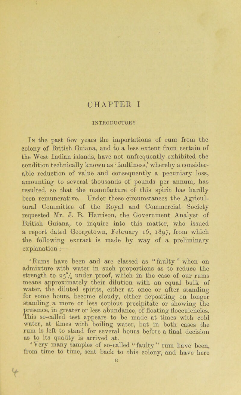 INTRODUCTORY In the past few years the importations of rum from the colony of British Guiana, and to a less extent from certain of the West Indian islands, have not unfrequently exhibited the condition technically known as ‘ faultiness,’ whereby a consider- able reduction of value and consequently a pecuniary loss, amounting to several thousands of pounds per annum, has resulted, so that the manufacture of this spirit has hardly been remunerative. Under these circumstances the Agricul- tural Committee of the Royal and Commercial Society requested Mr. J. B. Harrison, the Government Analyst of British Guiana, to inquire into this matter, who issued a report dated Georgetown, February 16, 1897, from which the following extract is made by way of a preliminary explanation :— ‘ Rums have been and are classed as “ faulty ” when on admixture with water in such proportions as to reduce the strength to 25% under proof, which in the case of our rums means approximately their dilution with an equal bulk of water, the diluted spirits, either at once or after standing for some hours, become cloudy, either depositing on longer standing a more or less copious precipitate or showing the presence, in greater or less abundance, of floating flocculencies. This so-called test appears to be made at times with cold water, at times with boiling water, but in both cases the rum is left to stand for several hours before a final decision as to its quality is arrived at. ‘Very many samples of so-called “faulty” rum have been, from time to time, sent back to this colony, and have here B