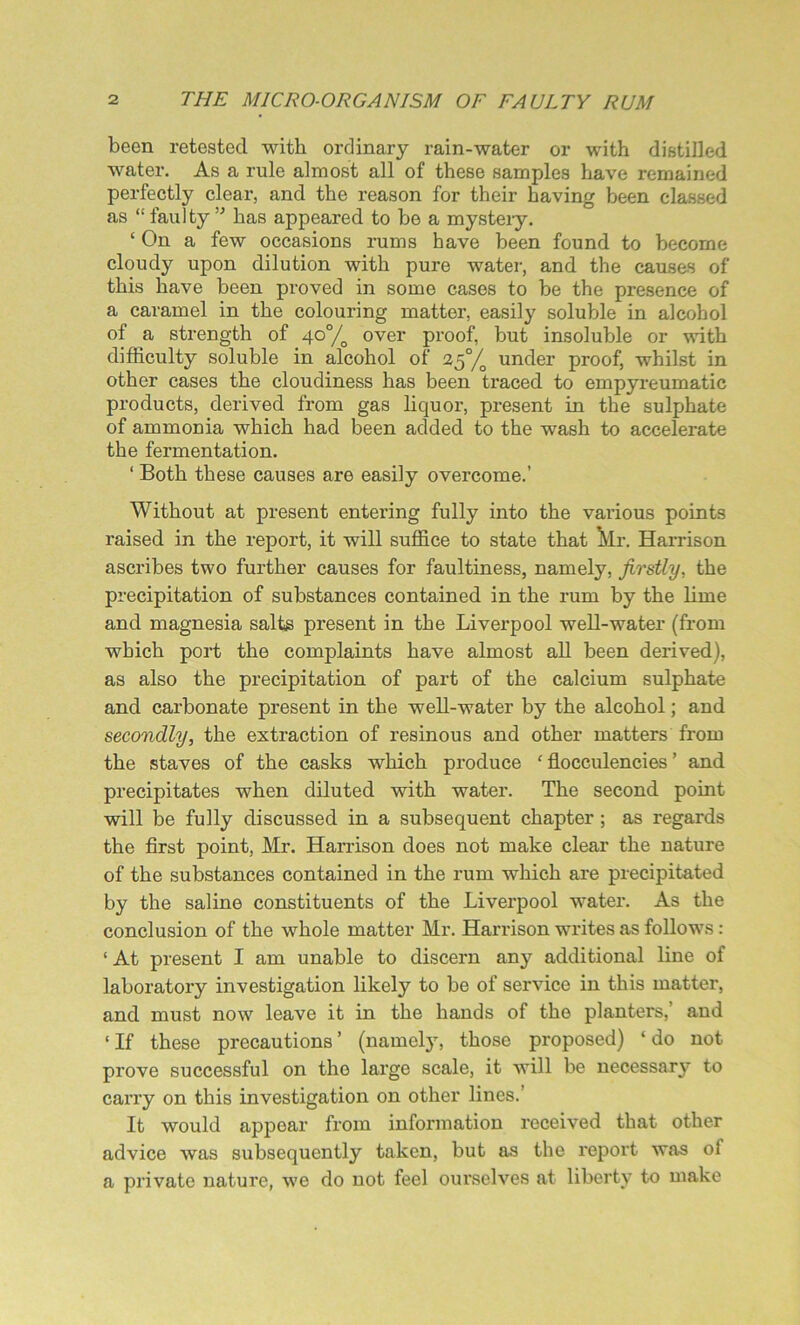 been retested with ordinary rain-water or with distilled water. As a rule almost all of these samples have remained perfectly clear, and the reason for their having been classed as “ faulty ” has appeared to be a mystery. ‘ On a few occasions rums have been found to become cloudy upon dilution with pure water, and the causes of this have been proved in some cases to be the presence of a caramel in the colouring matter, easily soluble in alcohol of a strength of 40°/o over proof, but insoluble or with difficulty soluble in alcohol of 2$°/0 under proof, whilst in other cases the cloudiness has been traced to empyreumatic products, derived from gas liquor, present in the sulphate of ammonia which had been added to the wash to accelerate the fermentation. ‘ Both these causes are easily overcome.’ Without at present entering fully into the various points raised in the report, it will suffice to state that Mr. Harrison ascribes two further causes for faultiness, namely, firstly, the precipitation of substances contained in the rum by the lime and magnesia salts present in the Liverpool well-water (from which port the complaints have almost all been derived), as also the precipitation of part of the calcium sulphate and carbonate present in the well-water by the alcohol; and secondly, the extraction of resinous and other matters from the staves of the casks which produce ‘ flocculencies ’ and precipitates when diluted with water. The second point will be fully discussed in a subsequent chapter ; as regards the first point, Mr. Harrison does not make clear the nature of the substances contained in the rum which are precipitated by the saline constituents of the Liverpool water. As the conclusion of the whole matter Mr. Harrison writes as follows: ‘ At present I am unable to discern any additional line of laboratory investigation likely to be of service in this matter, and must now leave it in the hands of the planters,’ and ‘If these precautions’ (namely, those proposed) ‘do not prove successful on the large scale, it will be necessary to carry on this investigation on other lines. It would appear from information received that other advice was subsequently taken, but as the report was of a private nature, we do not feel ourselves at liberty to make