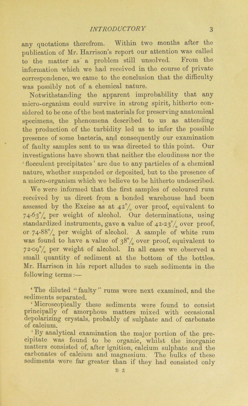 any quotations therefrom. Within two months after the publication of Mr. Harrison’s report our attention was called to the matter as a problem still unsolved. From the information which we had received in the course of private correspondence, we came to the conclusion that the difficulty was possibly not of a chemical nature. Notwithstanding the apparent improbability that any micro-organism could survive in strong spirit, hitherto con- sidered to be one of the best materials for preserving anatomical specimens, the phenomena described to us as attending the production of the turbidity led us to infer the possible presence of some bacteria, and consequently our examination of faulty samples sent to us was directed to this point. Our investigations have shown that neither the cloudiness nor the ‘ flocculent precipitates ’ are due to any particles of a chemical nature, whether suspended or deposited, but to the presence of a micro-organism which we believe to be hitherto undescribed. We were informed that the first samples of coloured rum received by us direct from a bonded warehouse had been assessed by the Excise as at 42°/o over proof, equivalent to 74-63°,/ per weight of alcohol. Our determinations, using standardized instruments, gave a value of 42-23% over proof, or 74-88°/o per weight of alcohol. A sample of white rum was found to have a value of 38% over proof, equivalent to 72-09% per weight of alcohol. In all cases we observed a small quantity of sediment at the bottom of the bottles. Mr. Harrison in his report alludes to such sediments in the following terms:— ‘ The diluted “ faulty ” rums were next examined, and the sediments separated. ‘ Microscopically these sediments were found to consist principally of amorphous matters mixed with occasional depolarizing crystals, probably of sulphate and of carbonate of calcium. ‘ By analytical examination the major portion of the pre- cipitate was found to be organic, whilst the inorganic matters consisted of, after ignition, calcium sulphate and the carbonates of calcium and magnesium. The bulks of these sediments were far greater than if they had consisted only B 2