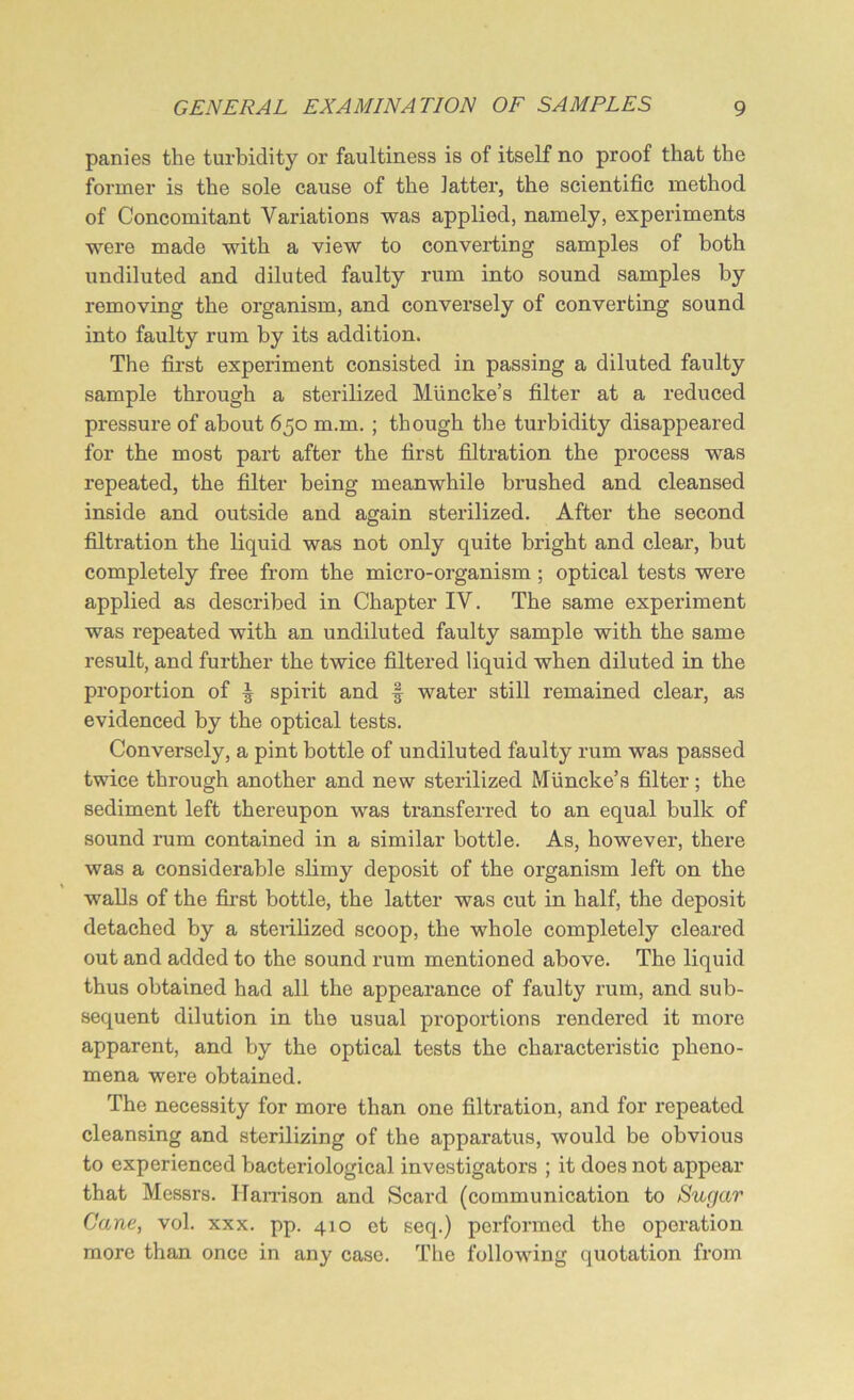 panies the turbidity or faultiness is of itself no proof that the former is the sole cause of the latter, the scientific method of Concomitant Variations was applied, namely, experiments were made with a view to converting samples of both undiluted and diluted faulty rum into sound samples by removing the organism, and conversely of converting sound into faulty rum by its addition. The first experiment consisted in passing a diluted faulty sample through a sterilized Miincke’s filter at a reduced pressure of about 650 m.m. ; though the turbidity disappeared for the most part after the first filtration the process was repeated, the filter being meanwhile brushed and cleansed inside and outside and again sterilized. After the second filtration the liquid was not only quite bright and clear, but completely free from the micro-organism; optical tests were applied as described in Chapter IV. The same experiment was repeated with an undiluted faulty sample with the same result, and further the twice filtered liquid when diluted in the proportion of | spirit and § water still remained clear, as evidenced by the optical tests. Conversely, a pint bottle of undiluted faulty rum was passed twice through another and new sterilized Muncke’s filter; the sediment left thereupon was transferred to an equal bulk of sound rum contained in a similar bottle. As, however, there was a considerable slimy deposit of the organism left on the walls of the first bottle, the latter was cut in half, the deposit detached by a sterilized scoop, the whole completely cleared out and added to the sound rum mentioned above. The liquid thus obtained had all the appearance of faulty rum, and sub- sequent dilution in the usual proportions rendered it more apparent, and by the optical tests the characteristic pheno- mena were obtained. The necessity for more than one filtration, and for repeated cleansing and sterilizing of the apparatus, would be obvious to experienced bacteriological investigators ; it does not appear that Messrs. Harrison and Scard (communication to Sugar Cane, vol. xxx. pp. 410 et seq.) performed the operation more than once in any case. The following quotation from