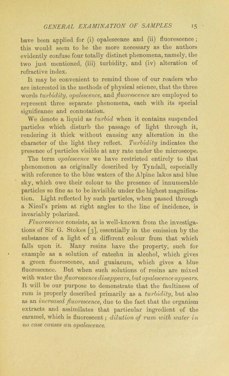 have been applied for (i) opalescence and (ii) fluorescence ; this would seem to be the more necessary as the authors evidently confuse four totally distinct phenomena, namely, the two just mentioned, (iii) turbidity, and (iv) alteration of refractive index. It may be convenient to remind those of our readers who are interested in the methods of physical science, that the three words turbidity, opalescence, and fluorescence are employed to represent three separate phenomena, each with its special significance and connotation. VVe denote a liquid as turbid when it contains suspended particles which disturb the passage of light through it, rendering it thick without causing any alteration in the character of the light they reflect. Turbidity indicates the presence of particles visible at any rate under the microscope. The term opalescence we have restricted entirely to that phenomenon as originally described by Tyndall, especially with reference to the blue waters of the Alpine lakes and blue sky, which owe their colour to the presence of innumerable particles so fine as to be invisible under the highest magnifica- tion. Light reflected by such particles, when passed through a Nicol’s prism at right angles to the line of incidence, is invariably polarized. Fluorescence consists, as is well-known from the investiga- tions of Sir G. Stokes [3], essentially in the emission by the substance of a light of a different colour from that which falls upon it. Many resins have the property, such for example as a solution of catechu in alcohol, which gives a green fluorescence, and guaiacum, which gives a blue fluorescence. But when such solutions of resins are mixed with water the fluorescence disappears, but opalescence appears. It will be our purpose to demonstrate that the faultiness of rum is properly described primarily as a turbidity, but also as an increased fluorescence, due to the fact that the organism extracts and assimilates that particular ingredient of the caramel, which is fluorescent; dilution of rum with water in no case causes an opalescence.