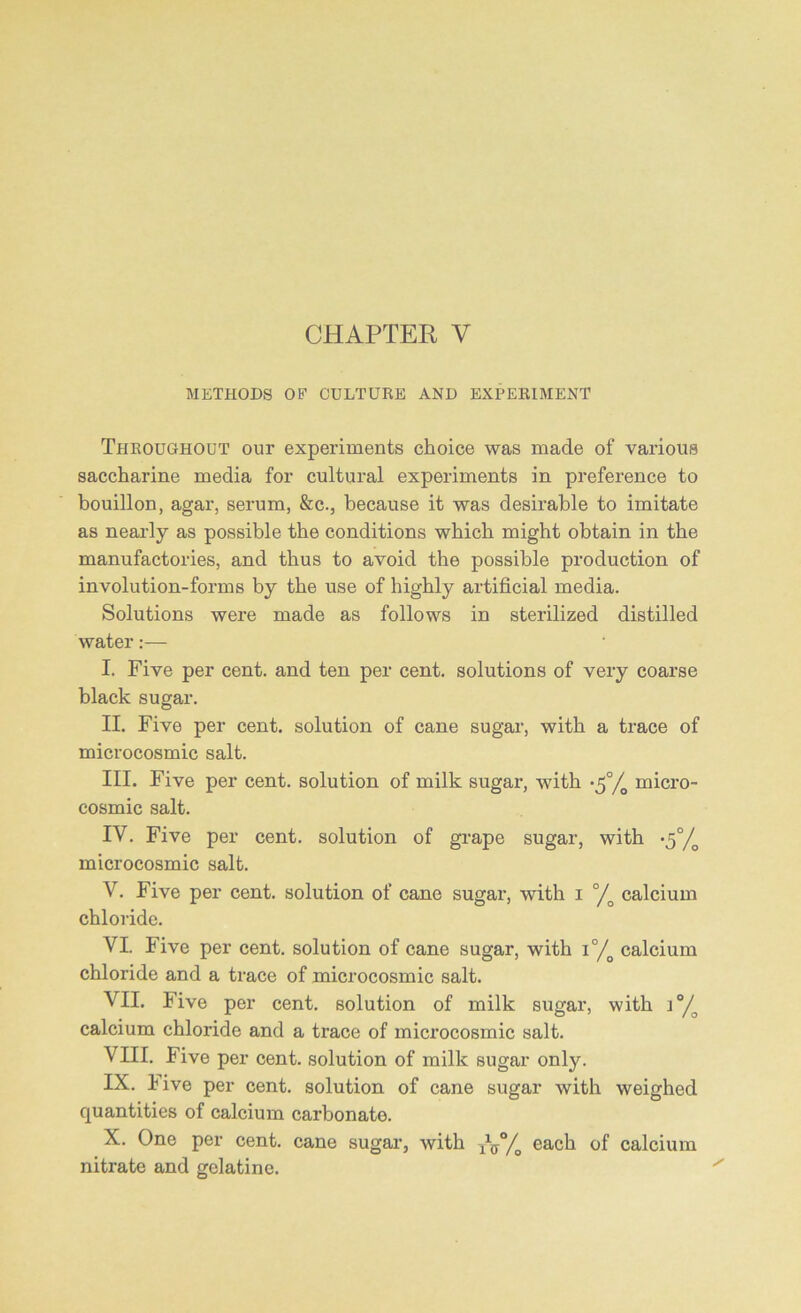 METHODS OF CULTURE AND EXPERIMENT Throughout our experiments choice was made of various saccharine media for cultural experiments in preference to bouillon, agar, serum, &c., because it was desirable to imitate as nearly as possible the conditions which might obtain in the manufactories, and thus to avoid the possible production of involution-forms by the use of highly artificial media. Solutions were made as follows in sterilized distilled water:— I. Five per cent, and ten per cent, solutions of very coarse black sugar. II. Five per cent, solution of cane sugar, with a trace of microcosmic salt. III. Five per cent, solution of milk sugar, with ^°/0 micro- cosmic salt. IV. Five per cent, solution of grape sugar, with •^°/g microcosmic salt. V. Five per cent, solution of cane sugar, with i °/o calcium chloride. VI. Five per cent, solution of cane sugar, with i°/o calcium chloride and a trace of microcosmic salt. VII. Five per cent, solution of milk sugar, with i°/o calcium chloride and a trace of microcosmic salt. VHI. Five per cent, solution of milk sugar only. IX. live per cent, solution of cane sugar with weighed quantities of calcium carbonate. X. One per cent, cane sugar, with A% each calcium nitrate and gelatine.