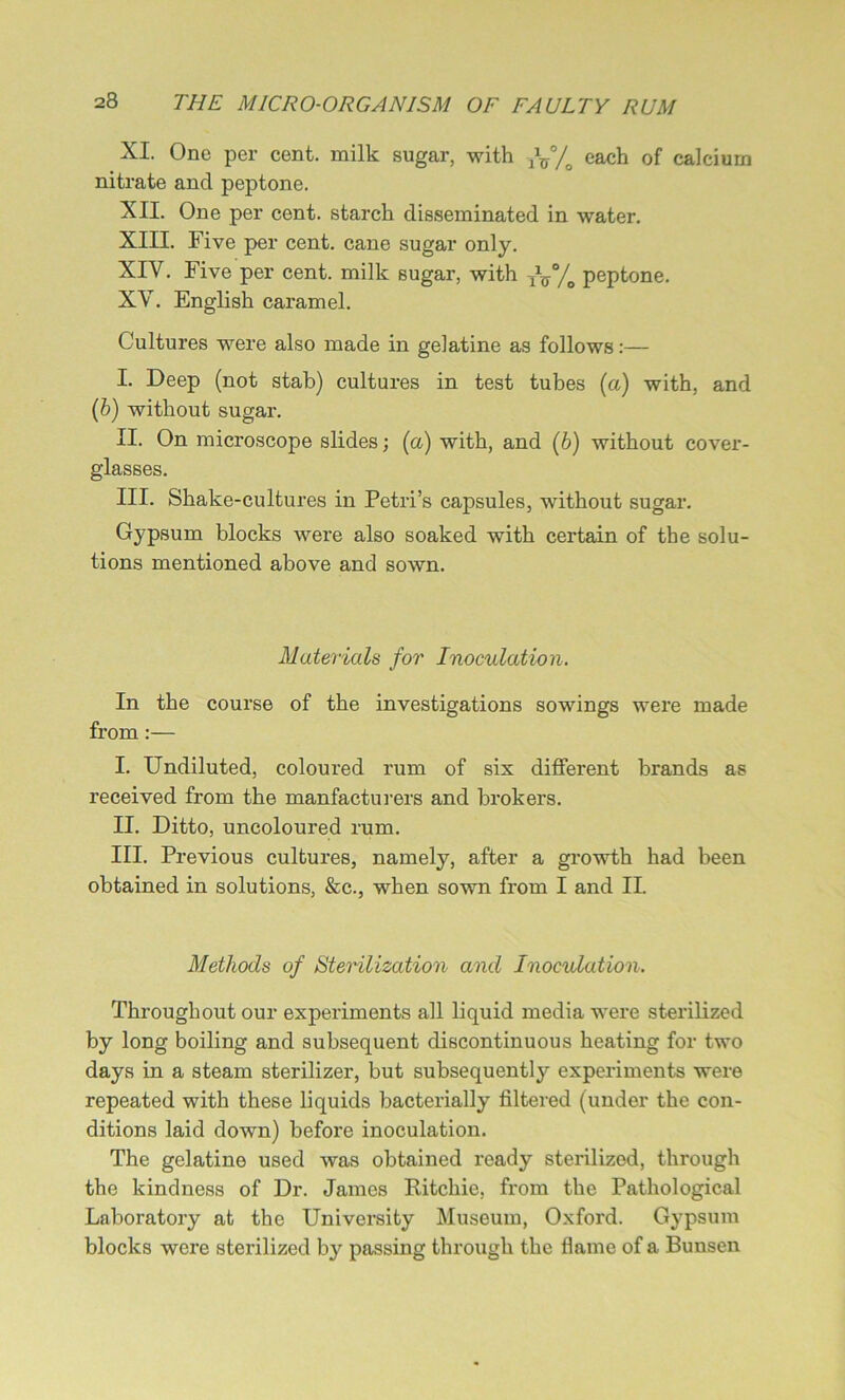 XI. One per cent, milk sugar, with fJ5°/o each of calcium nitrate and peptone. XII. One per cent, starch disseminated in water. XIII. Five per cent, cane sugar only. XIY. Five per cent, milk sugar, with fxr°/0 peptone. XV. English caramel. Cultures were also made in gelatine as follows:— I. Deep (not stab) cultures in test tubes (a) with, and (b) without sugar. II. On microscope slides; (a) with, and (b) without cover- glasses. III. Shake-cultures in Petri’s capsules, without sugar. Gypsum blocks were also soaked with certain of the solu- tions mentioned above and sown. Materials for Inoculation. In the course of the investigations sowings were made from:— I. Undiluted, coloured rum of six different brands as received from the manfacturers and brokers. II. Ditto, uncoloured rum. III. Previous cultures, namely, after a growth had been obtained in solutions, &c., when sown from I and II. Methods of Sterilization and Inoculation. Throughout our experiments all liquid media were sterilized by long boiling and subsequent discontinuous heating for two days in a steam sterilizer, but subsequently experiments were repeated with these liquids bacterially filtered (under the con- ditions laid down) before inoculation. The gelatine used was obtained ready sterilized, through the kindness of Dr. James Ritchie, from the Pathological Laboratory at the University Museum, Oxford. Gypsum blocks were sterilized by passing through the flame of a Bunsen