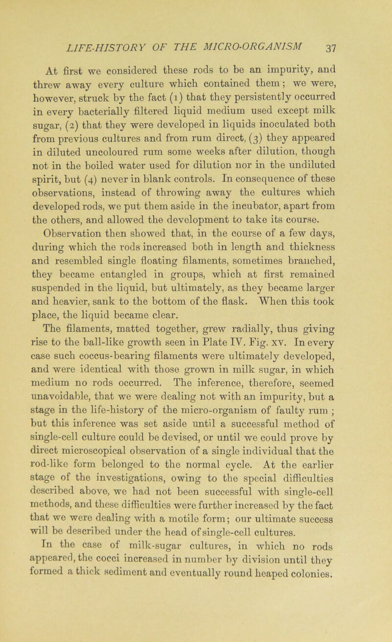 At first we considered these rods to be an impurity, and threw away every culture which contained them; we were, however, struck by the fact (1) that they persistently occurred in every bacterially filtered liquid medium used except milk sugar, (2) that they were developed in liquids inoculated both from previous cultures and from rum direct, (3) they appeared in diluted uncoloured rum some weeks after dilution, though not in the boiled water used for dilution nor in the undiluted spirit, but (4) never in blank controls. In consequence of these observations, instead of throwing away the cultures which developed rods, we put them aside in the incubator, apart from the others, and allowed the development to take its course. Observation then showed that, in the course of a few days, during which the rods increased both in length and thickness and resembled single floating filaments, sometimes branched, they became entangled in groups, which at first remained suspended in the liquid, but ultimately, as they became larger and heavier, sank to the bottom of the flask. When this took place, the liquid became clear. The filaments, matted together, grew radially, thus giving rise to the ball-like growth seen in Plate IV. Fig. xv. In every case such coccus-bearing filaments were ultimately developed, and were identical with those grown in milk sugar, in which medium no rods occurred. The inference, therefore, seemed unavoidable, that we were dealing not with an impurity, but a stage in the life-history of the micro-organism of faulty rum ; but this inference was set aside until a successful method of single-cell culture could be devised, or until we could prove by direct microscopical observation of a single individual that the rod-like form belonged to the normal cycle. At the earlier stage of the investigations, owing to the special difficulties described above, we had not been successful with single-cell methods, and these difficulties were further increased by the fact that we were dealing with a motile form; our ultimate success will be described under the head of single-cell cultures. In the case of milk-sugar cultures, in which no rods appeared, the cocci increased in number by division until they formed a thick sediment and eventually round heaped colonies.