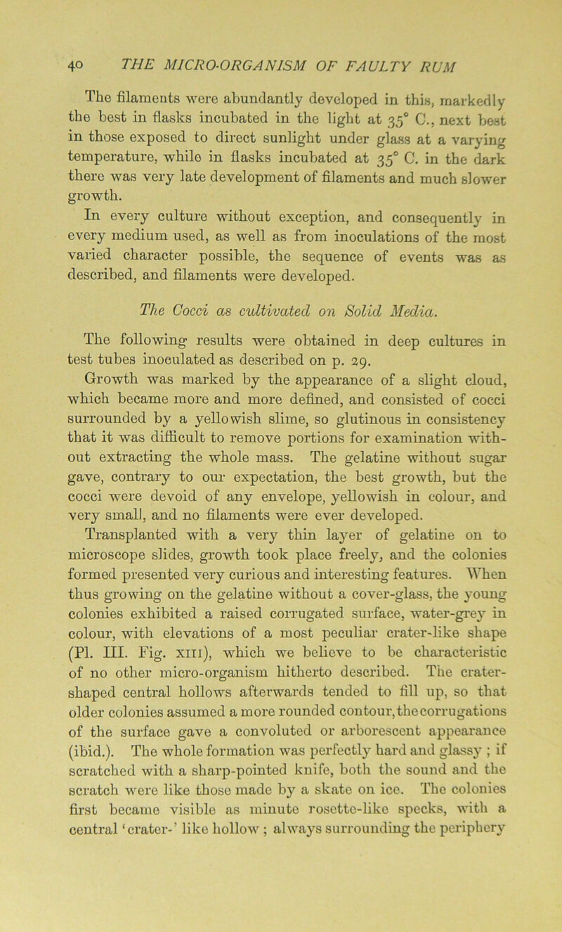 The filaments were abundantly developed in this, markedly the best in flasks incubated in the light at 350 C., next best in those exposed to direct sunlight under glass at a varying temperature, while in flasks incubated at 350 C. in the dark there was very late development of filaments and much slower growth. In every culture without exception, and consequently in every medium used, as well as from inoculations of the most varied character possible, the sequence of events was as described, and filaments were developed. The Cocci as cultivated on Solid Media. The following results were obtained in deep cultures in test tubes inoculated as described on p. 29. Growth was marked by the appearance of a slight cloud, which became more and more defined, and consisted of cocci surrounded by a yellowish slime, so glutinous in consistency that it was difficult to remove portions for examination with- out extracting the whole mass. The gelatine without sugar gave, contrary to our expectation, the best growth, but the cocci were devoid of any envelope, yellowish in colour, and very small, and no filaments were ever developed. Transplanted with a very thin layer of gelatine on to microscope slides, growth took place freely, and the colonies formed presented very curious and interesting features. When thus growing on the gelatine without a cover-glass, the young colonies exhibited a raised corrugated surface, water-grey in colour, with elevations of a most peculiar crater-like shape (PI. III. Fig. xii 1), which we believe to be characteristic of no other micro-organism hitherto described. The crater- shaped central hollows afterwards tended to fill up, so that older colonies assumed a more rounded contour, the corrugations of the surface gave a convoluted or arborescent appearance (ibid.). The whole formation was perfectly hard and glassy ; if scratched with a sharp-pointed knife, both the sound and the scratch were like those made by a skate on ice. The colonies first became visible as minute rosette-like specks, with a central ‘crater-’ like hollow ; always surrounding the periphery