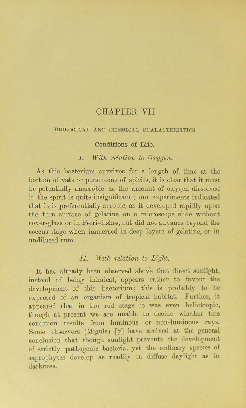 CHAPTER VII BIOLOGICAL AND CHEMICAL CHARACTERISTICS Conditions of Life. I. With relation to Oxygen. As this bacterium survives for a length of time at the bottom of vats or puncheons of spirits, it is clear that it must be potentially anaerobic, as the amount of oxygen dissolved in the spirit is quite insignificant; our experiments indicated that it is preferentially aerobic, as it developed rapidly upon the thin surface of gelatine on a microscope slide without cover-glass or in Petri-dishes, but did not advance beyond the coccus stage when immersed in deep layers of gelatine, or in undiluted rum. II. With relation to Light. It has already been observed above that direct sunlight, instead of being inimical, appears rather to favour the development of this bacterium; this is probably to be expected of an organism of tropical habitat. Further, it appeared that in the rod stage it was even heliotropic, though at present we are unable to decide whether this condition results from luminous or non-luminous rays. Some observers (Migula) [7] have arrived at the general conclusion that though sunlight prevents the development of strictly pathogenic bacteria, yet the ordinary species of saprophytes develop as readily in diffuse daylight as in darkness.