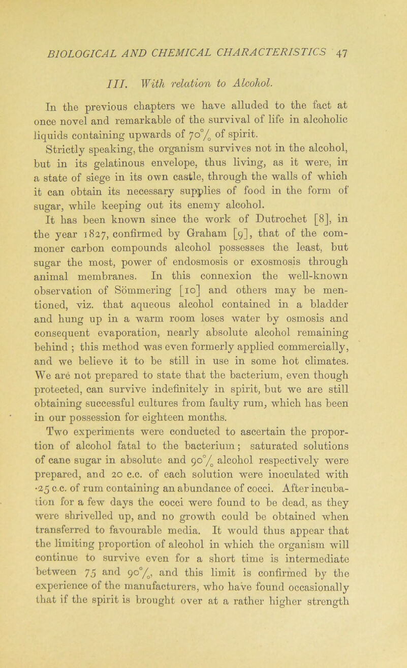 III. With relation to Alcohol. In the previous chapters we have alluded to the fact at once novel and remarkable of the survival of life in alcoholic liquids containing upwards of 7°% °f spirit. Strictly speaking, the organism survives not in the alcohol, but in its gelatinous envelope, thus living, as it were, in a state of siege in its own castle, through the walls of which it can obtain its necessary supplies of food in the form of sugar, while keeping out its enemy alcohol. It has been known since the work of Dutrochet [8], in the year 1827, confirmed by Graham [9], that of the com- moner carbon compounds alcohol possesses the least, but sugar the most, power of endosmosis or exosmosis through animal membranes. In this connexion the well-known observation of Sommering [10] and others may be men- tioned, viz. that aqueous alcohol contained in a bladder and hung up in a warm room loses water by osmosis and consequent evaporation, nearly absolute alcohol remaining behind ; this method was even formerly applied commercially, and we believe it to be still in use in some hot climates. We are not prepared to state that the bacterium, even though protected, can survive indefinitely in spirit, but we are still obtaining successful cultures from faulty rum, which has been in our possession for eighteen months. Two experiments wrnre conducted to ascertain the propor- tion of alcohol fatal to the bacterium; saturated solutions of cane sugar in absolute and 90°/o alcohol respectively were prepared, and 20 c.c. of each solution were inoculated with •25 c.c. of rum containing an abundance of cocci. After incuba- tion for a few days the cocci were found to be dead, as they were shrivelled up, and no growth could be obtained when transferred to favourable media. It would thus appear that the limiting proportion of alcohol in which the organism will continue to survive even for a short time is intermediate between 75 and 90°/o, and this limit is confirmed by the experience of the manufacturers, who have found occasionally that if the spirit is brought over at a rather higher strength