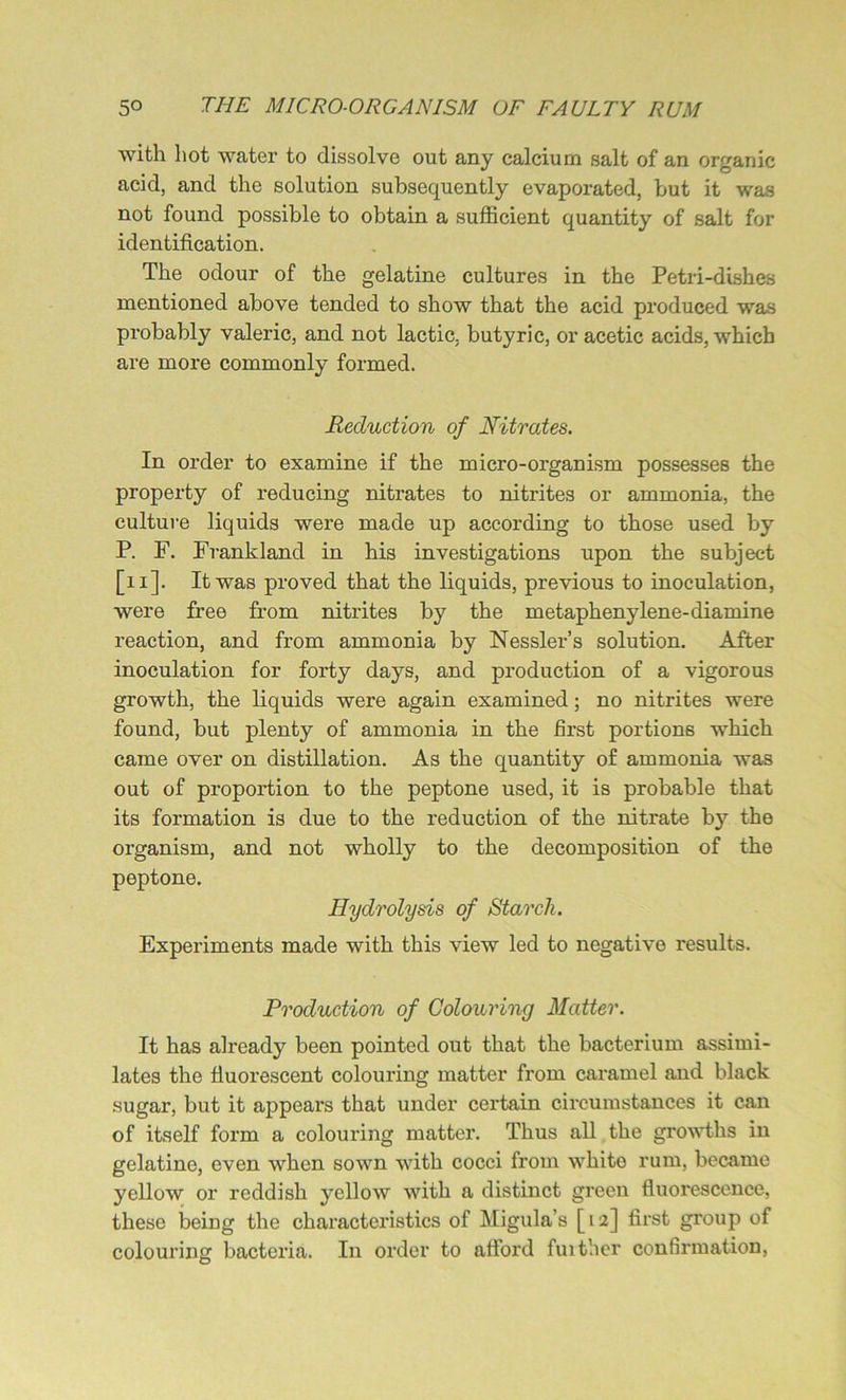 with hot water to dissolve out any calcium salt of an organic acid, and the solution subsequently evaporated, but it was not found possible to obtain a sufficient quantity of salt for identification. The odour of the gelatine cultures in the Petri-dishes mentioned above tended to show that the acid produced was probably valeric, and not lactic, butyric, or acetic acids, which are more commonly formed. Reduction of Nitrates. In order to examine if the micro-organism possesses the property of reducing nitrates to nitrites or ammonia, the culture liquids were made up according to those used by P. F. Frankland in his investigations upon the subject [11]. It was proved that the liquids, previous to inoculation, were free from nitrites by the metaphenylene-diamine reaction, and from ammonia by Nessler’s solution. After inoculation for forty days, and production of a vigorous growth, the liquids were again examined; no nitrites were found, but plenty of ammonia in the first portions which came over on distillation. As the quantity of ammonia was out of proportion to the peptone used, it is probable that its formation is due to the reduction of the nitrate by the organism, and not wholly to the decomposition of the peptone. Hydrolysis of Starch. Experiments made with this view led to negative results. Production of Colouring Matter. It has already been pointed out that the bacterium assimi- lates the fluorescent colouring matter from caramel and black sugar, but it appears that under certain circumstances it can of itself form a colouring matter. Thus all the growths in gelatine, even when sown with cocci from whito rum, became yellow or reddish yellow with a distinct green fluorescence, these being the characteristics of Migula’s [12] first group of colouring bacteria. In order to afford further confirmation,