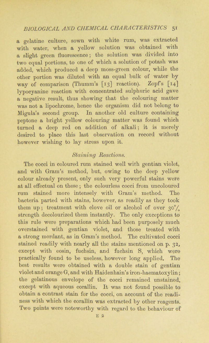 a gelatine culture, sown with white rum, was extracted with water, when a yellow solution was obtained with a slight green fluorescence; the solution was divided into two equal portions, to one of which a solution of potash was added, which produced a deep moss-green colour, while the other portion was diluted with an equal bulk of water by way of comparison (Thumm’s [13] reaction). Zopf’s [14] lypocyanine reaction with concentrated sulphuric acid gave a negative result, thus showing that the colouring matter was not a lipochrome, hence the organism did not belong to Migula’s second group. In another old culture containing peptone a bright yellow colouring matter was found which turned a deep red on addition of alkali; it is merely desired to place this last observation on record without however wishing to lay stress upon it. Staining Reactions. The cocci in coloured rum stained well with gentian violet, and with Gram's method, but, owing to the deep yellow colour’ already present, only such very powerful stains were at all effectual on these ; the colourless cocci from uncoloured rum stained more intensely with Gram’s method. The bacteria parted with stains, however, as readily as they took them up; treatment with clove oil or alcohol of over 30°/, strength decolourized them instantly. The only exceptions to this rule were preparations which had been purposely much overstained with gentian violet, and those treated with a strong mordant, as in Gram’s method. The cultivated cocci stained readily with nearly all the stains mentioned on p. 32, except with eosin, fuchsin, and fuchsin S, which wero practically found to be useless, however long applied. The best results were obtained with a double stain of gentian violet and orange G, and with Haidenhain’s iron-haematoxylin; the gelatinous envelope of the cocci remained unstained, except with aqueous corallin. It was not found possible to obtain a contrast stain for the cocci, on account of the readi- ness with which the corallin was extracted by other reagents. Two points were noteworthy with regard to the behaviour of E 2