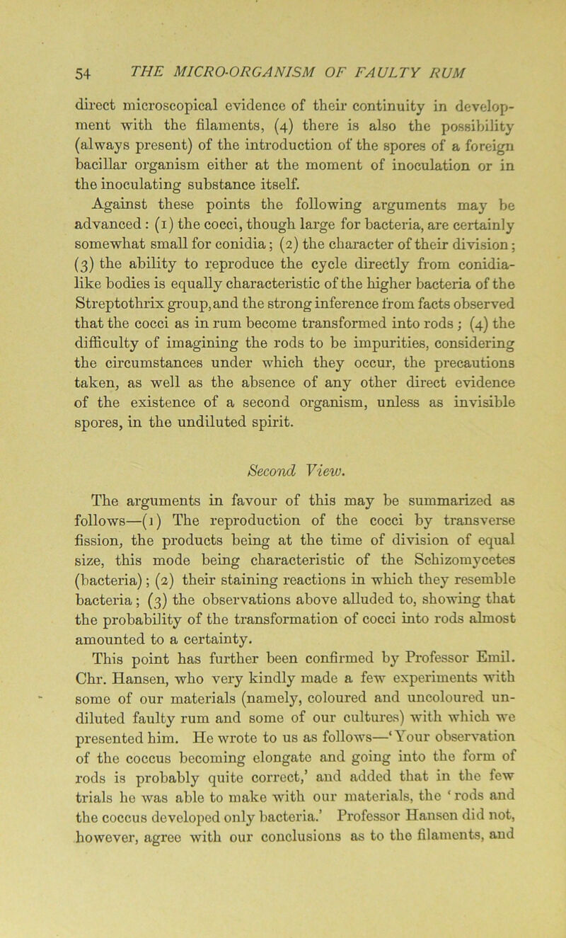 direct microscopical evidence of their continuity in develop- ment with the filaments, (4) there is also the possibility (always present) of the introduction of the spores of a foreign bacillar organism either at the moment of inoculation or in the inoculating substance itself. Against these points the following arguments may be advanced : (1) the cocci, though large for bacteria, are certainly somewhat small for conidia; (2) the character of their division; (3) the ability to reproduce the cycle directly from conidia- like bodies is equally characteristic of the higher bacteria of the Streptothrix group, and the strong inference from facts observed that the cocci as in rum become transformed into rods ; (4) the difficulty of imagining the rods to be impurities, considering the circumstances under which they occur, the precautions taken, as well as the absence of any other direct evidence of the existence of a second organism, unless as invisible spores, in the undiluted spirit. Second View. The arguments in favour of this may be summarized as follows—(i) The reproduction of the cocci by transverse fission, the products being at the time of division of equal size, this mode being characteristic of the Schizomycetes (bacteria); (2) their staining reactions in which they resemble bacteria ; (3) the observations above alluded to, showing that the probability of the transformation of cocci into rods almost amounted to a certainty. This point has further been confirmed by Professor Emil. Chr. Hansen, who very kindly made a few experiments with some of our materials (namely, coloured and uncoloured un- diluted faulty rum and some of our cultures) with which we presented him. He wrote to us as follows—‘Your observation of the coccus becoming elongate and going into the form of rods is probably quite correct,’ and added that in the few trials he was able to make with our materials, the ‘ rods and the coccus developed only bacteria.’ Professor Hansen did not, however, agree with our conclusions as to the filaments, and