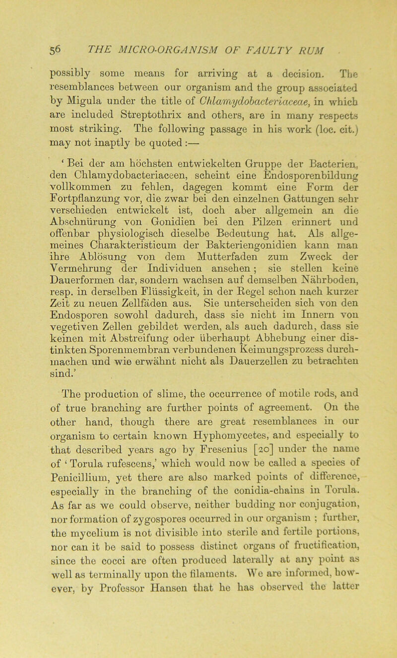 possibly some means for arriving at a decision. The resemblances between our organism and the group associated by Migula under the title of Ghlamydobacteriacea.e, in which are included Streptothrix and others, are in many respects most striking. The following passage in his work (loc. cit.j may not inaptly be quoted :— ‘ Bei der am hochsten entwickelten Gruppe dev Bacterien. den Chlamydobacteriaceen, scheint eine Endosporenbildung vollkommen zu fehlen, dagegen kommt eine Form der Fortpflanzung vor, die zwar bei den einzelnen Gattungen sehr verschieden entwickelt ist, doch aber allgemein an die Absckniirung von Gonidien bei den Pilzen erinnert und offenbar physiologisch dieselbe Bedeutung hat. Als allge- meines Charakteristicum der Bakteriengonidien kann man ihre Ablosung von dem Mutterfaden zum Zweck der Vermehrung der Individuen ansehen; sie stellen keine Dauerformen dar, sondern wachsen auf demselben Nahrboden, resp. in derselben Fliissigkeit, in der Regel schon nach kurzer Zeit zu neuen Zellfaden aus. Sie unterscheiden sich von den Endosporen sowohl dadurch, dass sie nicht im Innern von vegetiven Zellen gebildet werden, als auch dadurch, dass sie keinen mit Abstreifung oder uberhaupt Abhebung einer dis- tinkten Sporenmembran verbundenen Keimungsprozess durch- machen und wie erwaknt nicht als DauerzeUen zu betrachten sind.’ The production of slime, the occurrence of motile rods, and of true branching are further points of agreement. On the other hand, though there are great resemblances in our organism to certain known Hyphomycetes, and especially to that described years ago by Fresenius [20] under the name of ‘ Torula rufescens,’ which would now be called a species of Penicillium, yet there are also marked points of difference, especially in the branching of the conidia-chains in Torula, As far as we could observe, neither budding nor conjugation, nor formation of zygospores occurred in our organism ; further, the mycelium is not divisible into sterile and fertile portions, nor can it be said to possess distinct organs of fructification, since the cocci are often produced laterally at any point as well as terminally upon the filaments. We are informed, how- ever, by Professor Hansen that he has observed the latter