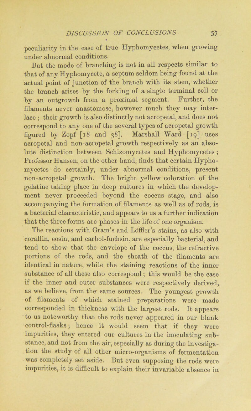 peculiarity in the case of true Hyphomycetes, when growing under abnormal conditions. But the mode of branching is not in all respects similar to that of any Hyphomycete, a septum seldom being found at the actual point of junction of the branch with its stem, whether the branch arises by the forking of a single terminal cell or by an outgrowth from a proximal segment. Further, the filaments never anastomose, however much they may inter- lace ; their growth is also distinctly not acropetal, and does not correspond to any one of the several types of acropetal growth figured by Zopf [18 and 38]. Marshall Ward [19] uses acropetal and non-acropetal growth respectively as an abso- lute distinction between Schizomycetes and Hyphomycetes ; Professor Hansen, on the other hand, finds that certain Hypho- mycetes do certainly, under abnormal conditions, present non-acropetal growth. The bright yellow coloration of the gelatine taking place in deep cultures in which the develop- ment never proceeded beyond the coccus stage, and also accompanying the formation of filaments as well as of rods, is a bacterial characteristic, and appears to us a further indication that the three forms are phases in the life of one organism. The reactions with Gram’s and Loffier’s stains, as also with corallin, eosin, and carbol-fuchsin, are especially bacterial, and tend to show that the envelope of the coccus, the refractive portions of the rods, and the sheath of the filaments are identical in nature, while the staining reactions of the inner substance of all these also correspond ; this would be the case if the inner and outer substances were respectively derived, as we believe, from the- same sources. The youngest growth of filaments of which stained preparations were made corresponded in thickness with the largest rods. It appears to us noteworthy that the 1’ods never appeared in our blank control-flasks; hence it would seem that if they were impurities, they entered our cultures in the inoculating sub- stance, and not from the air, especially as during the investiga- tion the study of all other micro-organisms of fermentation was completely set aside. But even supposing the rods were impurities, it is difficult to explain their invariable absence in