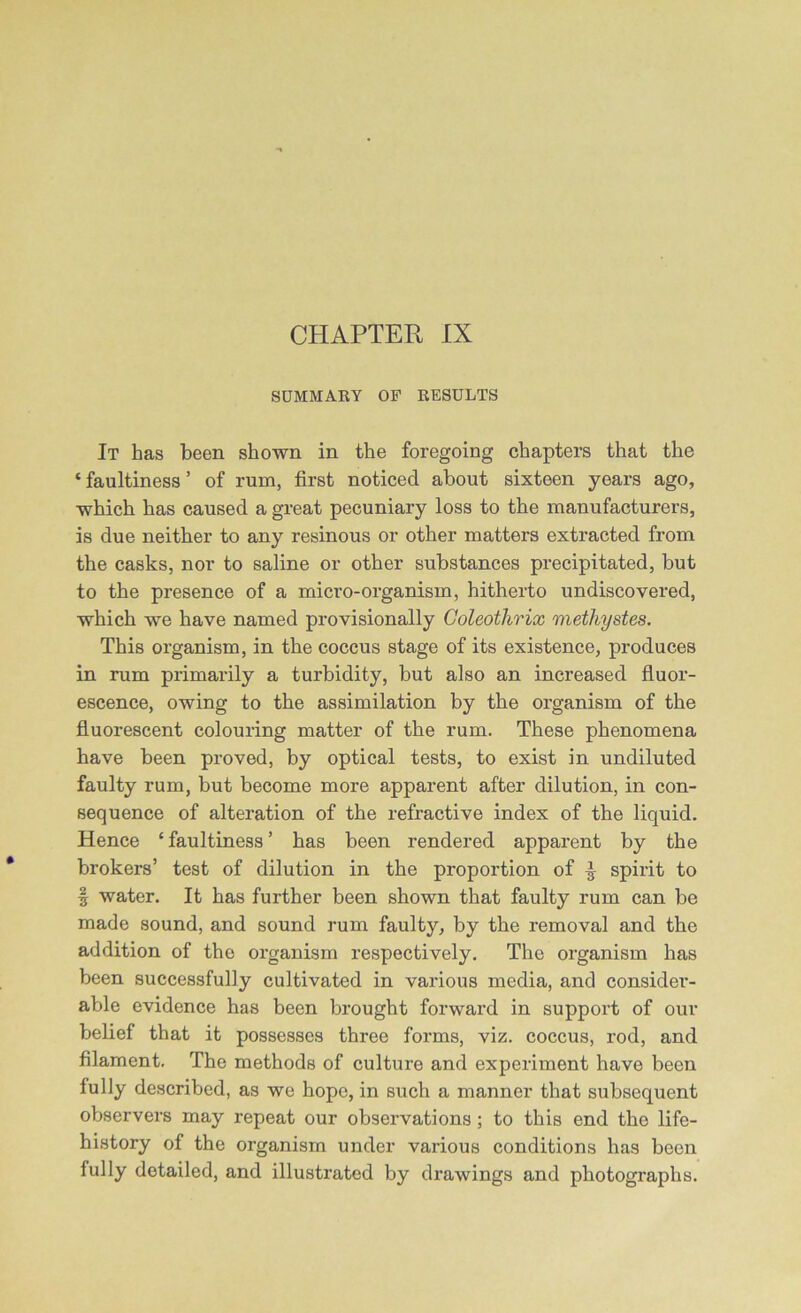 SUMMARY OF RESULTS It has been shown in the foregoing chapters that the * faultiness ’ of rum, first noticed about sixteen years ago, which has caused a great pecuniary loss to the manufacturers, is due neither to any resinous or other matters extracted from the casks, nor to saline or other substances precipitated, but to the presence of a micro-organism, hitherto undiscovered, which we have named provisionally Coleotlirix methystes. This organism, in the coccus stage of its existence, produces in rum primarily a turbidity, but also an increased fluor- escence, owing to the assimilation by the organism of the fluorescent colouring matter of the rum. These phenomena have been proved, by optical tests, to exist in undiluted faulty rum, but become more apparent after dilution, in con- sequence of alteration of the refractive index of the liquid. Hence ‘faultiness’ has been rendered apparent by the brokers’ test of dilution in the proportion of £ spirit to | water. It has further been shown that faulty rum can be made sound, and sound rum faulty, by the removal and the addition of the organism respectively. The organism has been successfully cultivated in various media, and consider- able evidence has been brought forward in support of our belief that it possesses three forms, viz. coccus, rod, and filament. The methods of culture and experiment have been fully described, as we hope, in such a manner that subsequent observers may repeat our observations; to this end the life- history of the organism under various conditions has been fully detailed, and illustrated by drawings and photographs.