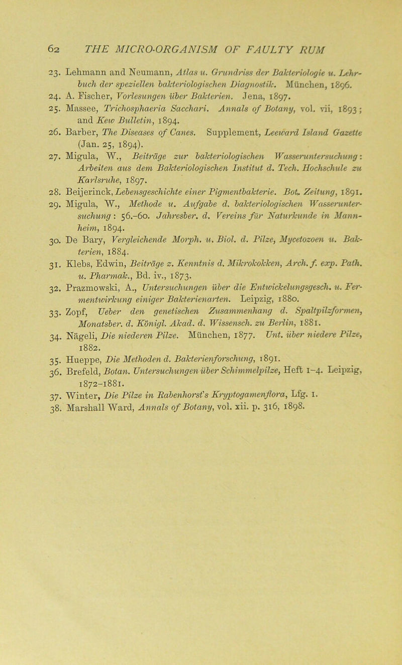 23. Lehmann and Neumann, Atlas u. Grundriss der Bakteriologie u. Lehr- bach der speziellen balcteriologischen Diagnostik. Miinchen, 1896. 24. A. Fischer, Vorlesungen Uber Bakterien. Jena, 1897. 25. Massee, Trichosphaeria Sacchari. Annals of Botany, voL vii, 1893; and Kew Bulletin, 1894. 26. Barber, The Diseases of Canes. Supplement, Leeward Island Gazette (Jan. 25, 1894). 27. Migula, W., Beitnige zur balcteriologischen Wasseruntersuchung: Arbeiten aus deni Balcteriologischen Institut d. Tech. Hochschide zu Karlsruhe, 1897. 28. Beijerinck, Lebensgeschichte einer Pigmentbakterie. BoL Zeitung, 1891. 29. Migula, W., Methode u. Aufgabe d. balcteriologischen Wasserunter- suchung : 56.-60. Jahresber. d. Vereins fur Naturkunde in Mann- heim, 1894. 30. De Bary, Vergleichende Morph, u. Biol. d. Pilze, Mycetozoen u. Bak- terien, 1884. 31. Klebs, Edwin, Beitrdge z. Kenntnis d. Mikrokokken, Arch.f. exp. Path. u. Phannak., Bd. iv., 1873. 32. Prazmowski, A., Untersuchungen uber die Entwickelungsgescli. u. Fer- mentwirhung einiger Bakterienarten. Leipzig, 1880. 33. Zopf, Ueber den genetischen Zusammenhang d. Spaltpilzformen, Monatsber. d. Konigl. Akad. cl. Wissensch. zu Berlin, 1881. 34. Niigeli, Die niederen Pilze. Mlinchen, 1877. Unt. uber niedere Pilze, 1882. 35. Hueppe, Die Methoden cl. Bakterienforschung, 1891. 36. Brefeld, Botan. Untersuchungen uber Schimmelpilze, Heft 1-4. Leipzig, 1872-1881. 37. Winter, Die Pilze in Babenhorst's Krgptogamenflora, Lfg. 1.