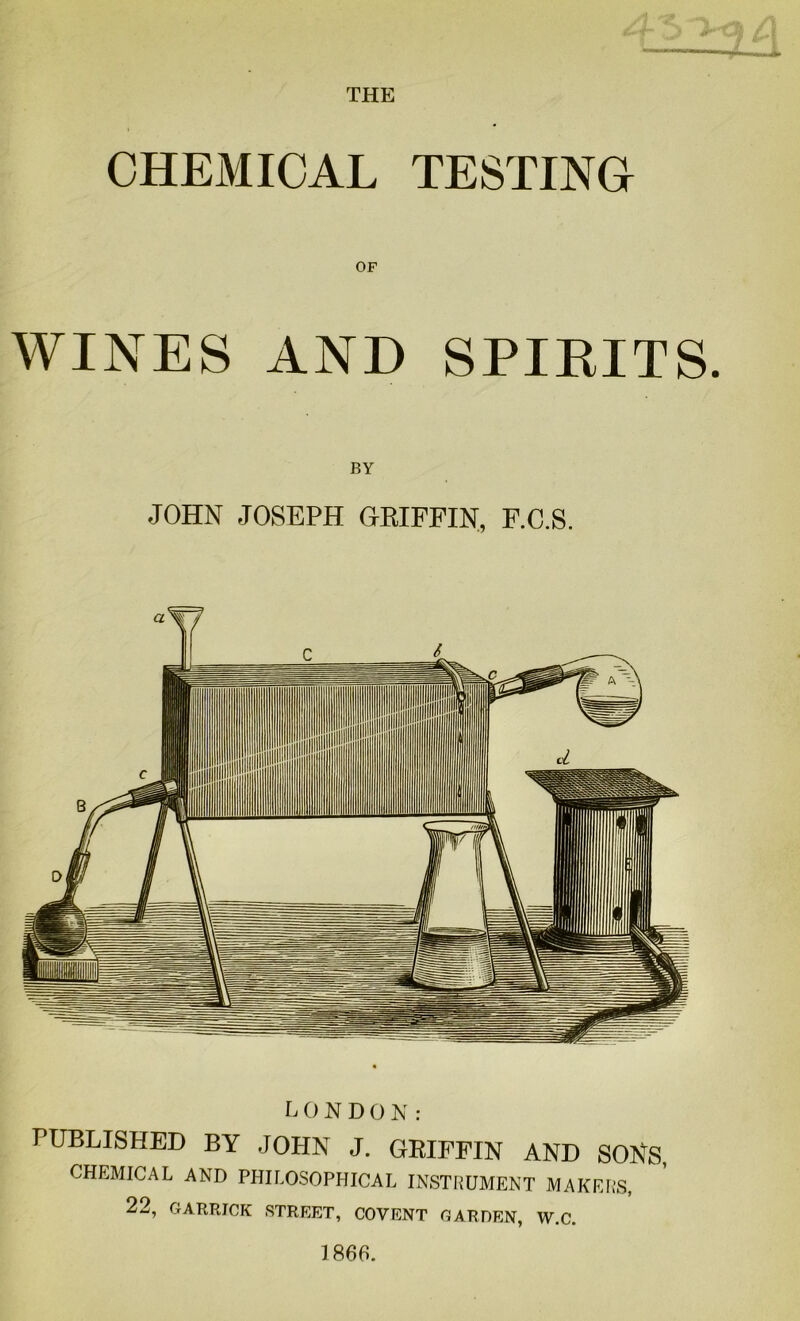 THE CHEMICAL TESTING OF WINES AND SPIRITS. BY JOHN JOSEPH GRIFFIN, F.C.S. LONDON: PUBLISHED BY JOHN J. GRIFFIN AND SONS, CHEMICAL AND PHILOSOPHICAL INSTRUMENT MAKERS, 22, GARRICK STREET, COVENT GARDEN, W.C. 1866