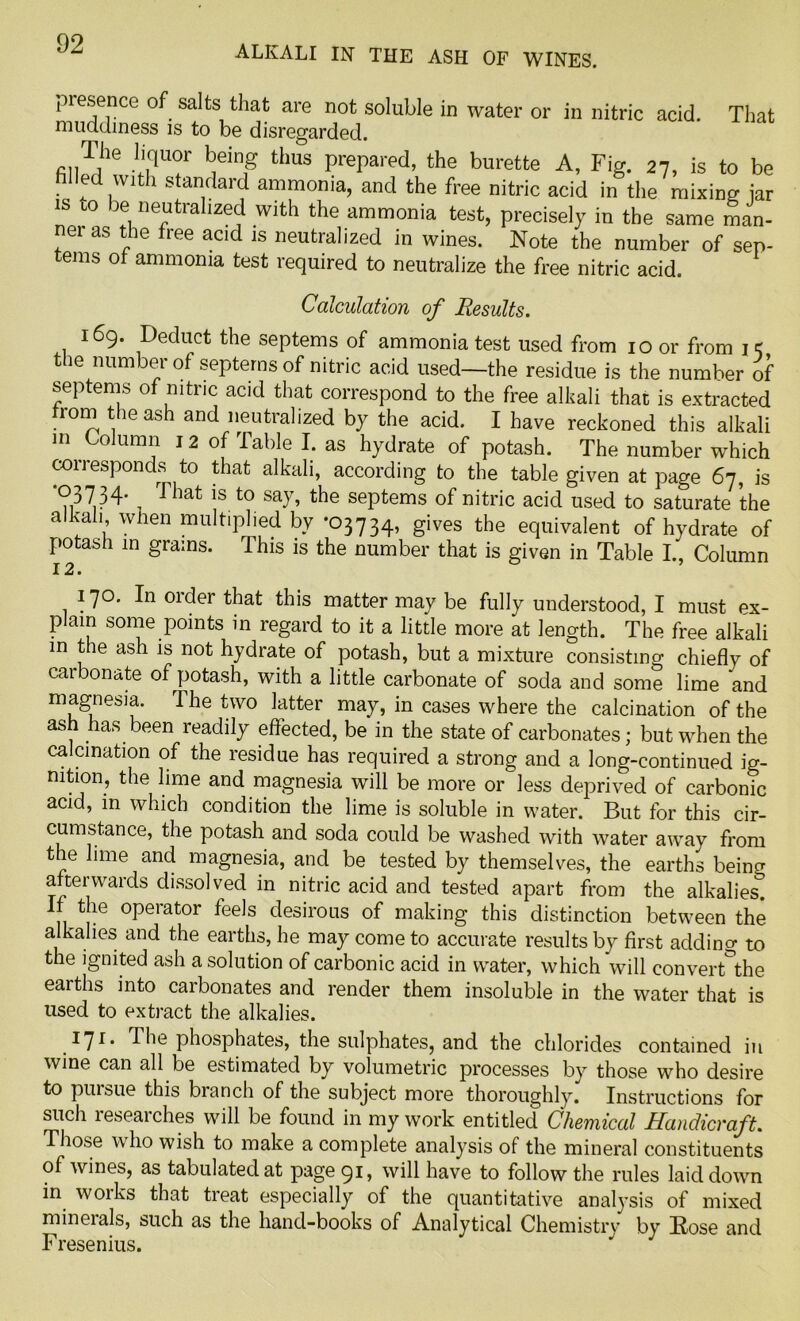 ALKALI IN THE ASH OF WINES. presence of salts that are not soluble in water or in nitric acid. That muddiness is to be disregarded. The liquor being thus prepared, the burette A, Fig. 27, is to be filled with standard ammonia, and the free nitric acid in the mixing jar is to be neutralized with the ammonia test, precisely in the same man- ner as the free acid is neutralized in wines. Note the number of sen- terns of ammonia test required to neutralize the free nitric acid. Calculation of Results. 169. Deduct the septems of ammonia test used from 10 or from 1 c the number of septems of nitric acid used—the residue is the number of septems of nitric acid that correspond to the free alkali that is extracted from the ash and neutralized by the acid. I have reckoned this alkali m Column 12 of Table I. as hydrate of potash. The number which corresponds to that alkali, according to the table given at page 67, is •03734. That 1S to say, the septems of nitric acid used to saturate the alkali when multiplied by ’03734, gives the equivalent of hydrate of potash in grains. This is the number that is given in Table I., Column 12. 170. In order that this matter may be fully understood, I must ex- plain some points in regard to it a little more at length. The free alkali in the ash is not hydrate of potash, but a mixture consisting chiefly of carbonate of potash, with a little carbonate of soda and some lime and magnesia. The two latter may, in cases where the calcination of the ash has been readily effected, be in the state of carbonates; but when the calcination of the residue has required a strong and a long-continued ig- nition, the lime and magnesia will be more or less deprived of carbonic acid, in which condition the lime is soluble in water. But for this cir- cumstance, the potash and soda could be washed with water away from the lime and magnesia, and be tested by themselves, the earths being afterwards dissolved in nitric acid and tested apart from the alkahest If the operator feels desirous of making this distinction between the alkalies and the earths, he may come to accurate results by first adding to the ignited ash a solution of carbonic acid in water, which will convert°the earths into carbonates and render them insoluble in the water that is used to extract the alkalies. 1ll- ^phosphates, the sulphates, and the chlorides contained in wine can all be estimated by volumetric processes by those who desire to pursue this branch of the subject more thoroughly. Instructions for such leseaiches will be found in my work entitled Chemical Handicraft. Those who wish to make a complete analysis of the mineral constituents of wines, as tabulated at page 91, will have to follow the rules laid down in works that treat especially of the quantitative analysis of mixed minerals, such as the hand-books of Analytical Chemistry by Rose and Fresenius.