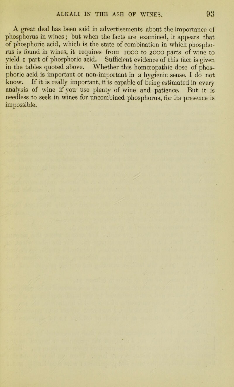 A great deal has been said in advertisements about the importance of phosphorus in wines; but when the facts are examined, it appears that of phosphoric acid, which is the state of combination in which phospho- rus is found in wines, it requires from 1000 to 2000 parts of wine to yield 1 part of phosphoric acid. Sufficient evidence of this fact is given in the tables quoted above. Whether this homoeopathic dose of phos- phoric acid is important or non-important in a hygienic sense, I do not know. If it is really important, it is capable of being estimated in every analysis of wine if you use plenty of wine and patience. But it is needless to seek in wines for uncombined phosphorus, for its presence is impossible.