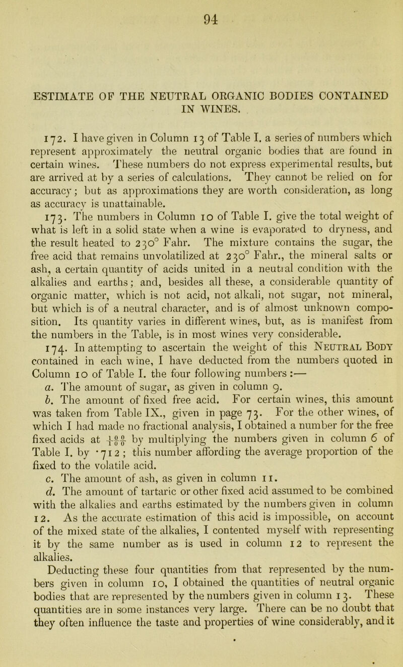 ESTIMATE OF THE NEUTRAL ORGANIC BODIES CONTAINED IN WINES. 172. I have given in Column 130! Table I. a series of numbers which represent approximately the neutral organic bodies that are found in certain wines. These numbers do not express experimental results, but are arrived at by a series of calculations. They cannot be relied on for accuracy; but as approximations they are worth consideration, as long as accuracy is unattainable. 173. The numbers in Column 10 of Table I. give the total weight of wdiat is left in a solid state when a wine is evaporated to dryness, and the result heated to 230° Fahr. The mixture contains the sugar, the free acid that remains unvolatilized at 230° Fahr., the mineral salts or ash, a certain quantity of acids united in a neutial condition with the alkalies and earths; and, besides all these, a considerable quantity of organic matter, which is not acid, not alkali, not sugar, not mineral, but which is of a neutral character, and is of almost unknown compo- sition. Its quantity varies in different wines, but, as is manifest from the numbers in the Table, is in most wines very considerable. 174. In attempting to ascertain the weight of this Neutral Body contained in each wine, I have deducted from the numbers quoted in Column 10 of Table I. the four following numbers :— a. The amount of sugar, as given in column 9. b. The amount of fixed free acid. For certain wines, this amount was taken from Table IX., given in page 73. For the other wines, of which I had made no fractional analysis, I obtained a number for the free fixed acids at by multiplying the numbers given in column 6 of Table I. by *712 ; this number affording the average proportion of the fixed to the volatile acid. c. The amount of ash, as given in column 11. d. The amount of tartaric or other fixed acid assumed to be combined with the alkalies and earths estimated by the numbers given in column 12. As the accurate estimation of this acid is impossible, on account of the mixed state of the alkalies, I contented myself with representing it by the same number as is used in column 12 to represent the alkalies. Deducting these four quantities from that represented by the num- bers given in column 10, I obtained the quantities of neutral organic bodies that are represented by the numbers given in column 1 3. These quantities are in some instances very large. There can be no doubt that they often influence the taste and properties of wine considerably, and it