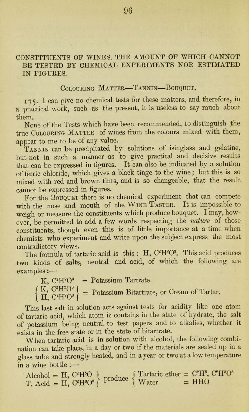 CONSTITUENTS OF WINES, THE AMOUNT OF WHICH CANNOT BE TESTED BY CHEMICAL EXPERIMENTS NOR ESTIMATED IN FIGURES. 175. I can give no chemical tests for these matters, and therefore, in a practical work, such as the present, it is useless to say much about them. None of the Tests which have been recommended, to distinguish the true Colouring Matter of wines from the colours mixed with them, appear to me to be of any value. Tannin can be precipitated by solutions of isinglass and gelatine, but not in such a manner as to give practical and decisive results that can be expressed in figures. It can also be indicated by a solution of ferric chloride, which gives a black tinge to the wine; but this is so mixed with red and brown tints, and is so changeable, that the result cannot be expressed in figures. For the Bouquet there is no chemical experiment that can compete with the nose and mouth of the Wine Taster. It is impossible to weigh or measure the constituents which produce bouquet. I may, how- ever, be permitted to add a few words respecting the nature of those constituents, though even this is of little importance at a time when chemists who experiment and write upon the subject express the most contradictory views. The formula of tartaric acid is this ; H, C2Hs03. This acid produces two kinds of salts, neutral and acid, of which the following are examples:— K, C2H203 = Potassium Tartrate This last salt in solution acts against tests for acidity like one atom of tartaric acid, which atom it contains in the state of hydrate, the salt of potassium being neutral to test papers and to alkalies, whether it exists in the free state or in the state of bitartrate. When tartaric acid is in solution with alcohol, the following combi- nation can take place, in a day or two if the materials are sealed up in a glass tube and strongly heated, and in a year or two at a low temperature in a wine bottle :—• Colouring Matter—Tannin—Bouquet. = Potassium Bitartrate, or Cream of Tartar. Alcohol = H, C2H50 T. Acid = H, C2H303 | produce