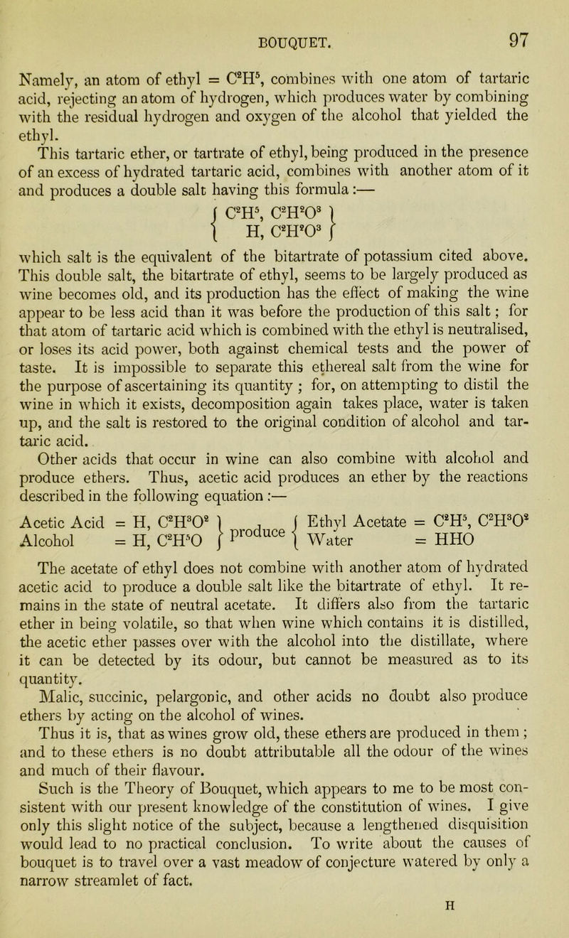 BOUQUET. Namely, an atom of ethyl = C2H5, combines with one atom of tartaric acid, rejecting anatom of hydrogen, which produces water by combining with the residual hydrogen and oxygen of the alcohol that yielded the ethyl. This tartaric ether, or tartrate of ethyl, being produced in the presence of an excess of hydrated tartaric acid, combines with another atom of it and produces a double salt having this formula:— j C2H5, C2H203 1 \ H, C2H203 j which salt is the equivalent of the bitartrate of potassium cited above. This double salt, the bitartrate of ethyl, seems to be largely produced as wine becomes old, and its production has the effect of making the wine appear to be less acid than it was before the production of this salt; for that atom of tartaric acid which is combined with the ethyl is neutralised, or loses its acid power, both against chemical tests and the power of taste. It is impossible to separate this ethereal salt from the wine for the purpose of ascertaining its quantity ; for, on attempting to distil the wine in which it exists, decomposition again takes place, water is taken up, and the salt is restored to the original condition of alcohol and tar- taric acid. Other acids that occur in wine can also combine with alcohol and produce ethers. Thus, acetic acid produces an ether by the reactions described in the following equation :— Acetic Acid = H, C2H302 Alcohol = H, C2HsO | produce j Ethyl Acetate = C2H5, C2H302 Water = HHO The acetate of ethyl does not combine with another atom of hydrated acetic acid to produce a double salt like the bitartrate of ethyl. It re- mains in the state of neutral acetate. It differs also from the tartaric ether in beins; volatile, so that when wine which contains it is distilled, the acetic ether passes over with the alcohol into the distillate, where it can be detected by its odour, but cannot be measured as to its quantity. Malic, succinic, pelargonic, and other acids no doubt also produce ethers by acting on the alcohol of wines. Thus it is, that as wines grow old, these ethers are produced in them ; and to these ethers is no doubt attributable all the odour of the wines and much of their flavour. Such is the Theory of Bouquet, which appears to me to be most con- sistent with our present knowledge of the constitution of wines. I give only this slight notice of the subject, because a lengthened disquisition would lead to no practical conclusion. To write about the causes of bouquet is to travel over a vast meadow of conjecture watered by only a narrow streamlet of fact. H
