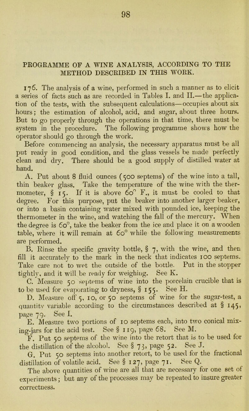 PROGRAMME OF A WINE ANALYSIS, ACCORDING TO THE METHOD DESCRIBED IN THIS WORK. 176. The analysis of a wine, performed in such a manner as to elicit a series of facts such as are recorded in Tables I. and II.—the applica- tion of the tests, with the subsequent calculations—occupies about six hours; the estimation of alcohol, acid, and sugar, about three hours. But to go properly through the operations in that time, there must be system in the procedure. The following programme shows how the operator should go through the work. Before commencing an analysis, the necessary apparatus must be all put ready in good condition, and the glass vessels be made perfectly clean and dry. There should be a good supply of distilled water at hand. A. Put about 8 fluid ounces (500 septems) of the wine into a tall, thin beaker glass. Take the temperature of the wine with the ther- mometer, § 15. If it is above 6o° F., it must be cooled to that degree. For this purpose, put the beaker into another larger beaker, or into a basin containing water mixed with pounded ice, keeping the thermometer in the wine, and watching the fall of the mercury. When the degree is 6o°, take the beaker from the ice and place it on a wooden table, where it will remain at 6o° while the following measurements are performed. B. Rinse the specific gravity bottle, § 7, with the wine, and then fill it accurately to the mark in the neck that indicates 100 septems. Take care not to wet the outside of the bottle. Put in the stopper tightly, and it will be ready for weighing. See K. C. Measure 50 septems of wine into the porcelain crucible that is to be used for evaporating to dryness, § 155. See H. D. Measure off 5, 10, 01-50 septems of wine for the sugar-test, a quantity variable according to the circumstances described at § 145, page 79. See I. E. Measure two portions of 10 septems each, into two conical mix- ing-jars for the acid test. See §119, page 68. See M. F. Put 50 septems of the wine into the retort that is to be used for the distillation of the alcohol. See § 73, page 52. See J. G. Put 50 septems into another retort, to be used for the fractional distillation of volatile acid. See § 127, page 71. See Q. The above quantities of wine are all that are necessary for one set of experiments; but any of the processes may be repeated to insure greater correctness.