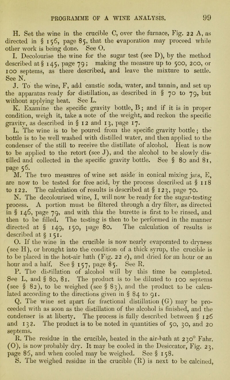 H. Set the wine in the crucible C, over the furnace, Fig. 22 A, as directed in § 156, page 85, that the evaporation may proceed while other work is being done. See 0. I. Decolourise the wine for the sugar test (see D), by the method described at§ 145, page 79; making the measure up to 500, 200, or 100 septems, as there described, and leave the mixture to settle. See N. J. To the wine, F, add caustic soda, water, and tannin, and set up the apparatus ready for distillation, as described in § 70 to 79, but without applying heat. See L. K. Examine the specific gravity bottle, B; and if it is in proper condition, weigh it, take a note of the weight, and reckon the specific gravity, as described in § 12 and 13, page 17. L. The wine is to be poured from the specific gravity bottle ; the bottle is to be well washed with distilled water, and then applied to the condenser of the still to receive the distillate of alcohol. Heat is now to be applied to the retort (see J), and the alcohol to be slowly dis- tilled and collected in the specific gravity bottle. See § 80 and 81, page 56. M. The two measures of wine set aside in conical mixing jars, E, are now to be tested for free acid, by the process described at § 118 to 122. The calculation of results is described at § 123, page 70. N. The decolourised wine, I, will now be ready for the sugar-testing process. A portion must be filtered through a dry filter, as directed in § 146, page 79, and with this the burette is first to be rinsed, and then to be filled. The testing is then to be performed in the manner directed at § 149, 130, page 80. The calculation of results is described at § 1 51. O. If the wine in the crucible is now nearly evaporated to dryness (see H), or brought into the condition of a thick syrup, the crucible is to be placed in the hot-air bath (Fig. 2 2 e), and dried for an hour or an hour and a half. See § 157, page 85. See R. P. The distillation of alcohol will by this time be completed. See L, and § 80, 81. The product is to be diluted to 100 septems (see § 82), to be weighed (see § 83), and the product to be calcu- lated according to the directions given in § 84 to 91. Q. The wine set apart for fractional distillation (G) may be pro- ceeded with as soon as the distillation of the alcohol is finished, and the condenser is at liberty. The process is fully described between § 126 and 132. The product is to be noted in quantities of 50, 30, and 20 septems. R. The residue in the crucible, heated in the air-bath at 230° Fahr. (O), is now probably dry. It may be cooled in the Desiccator, Fig. 23, page 85, and when cooled may be weighed. See § 158. S. The weighed residue in the crucible (R) is next to be calcined,