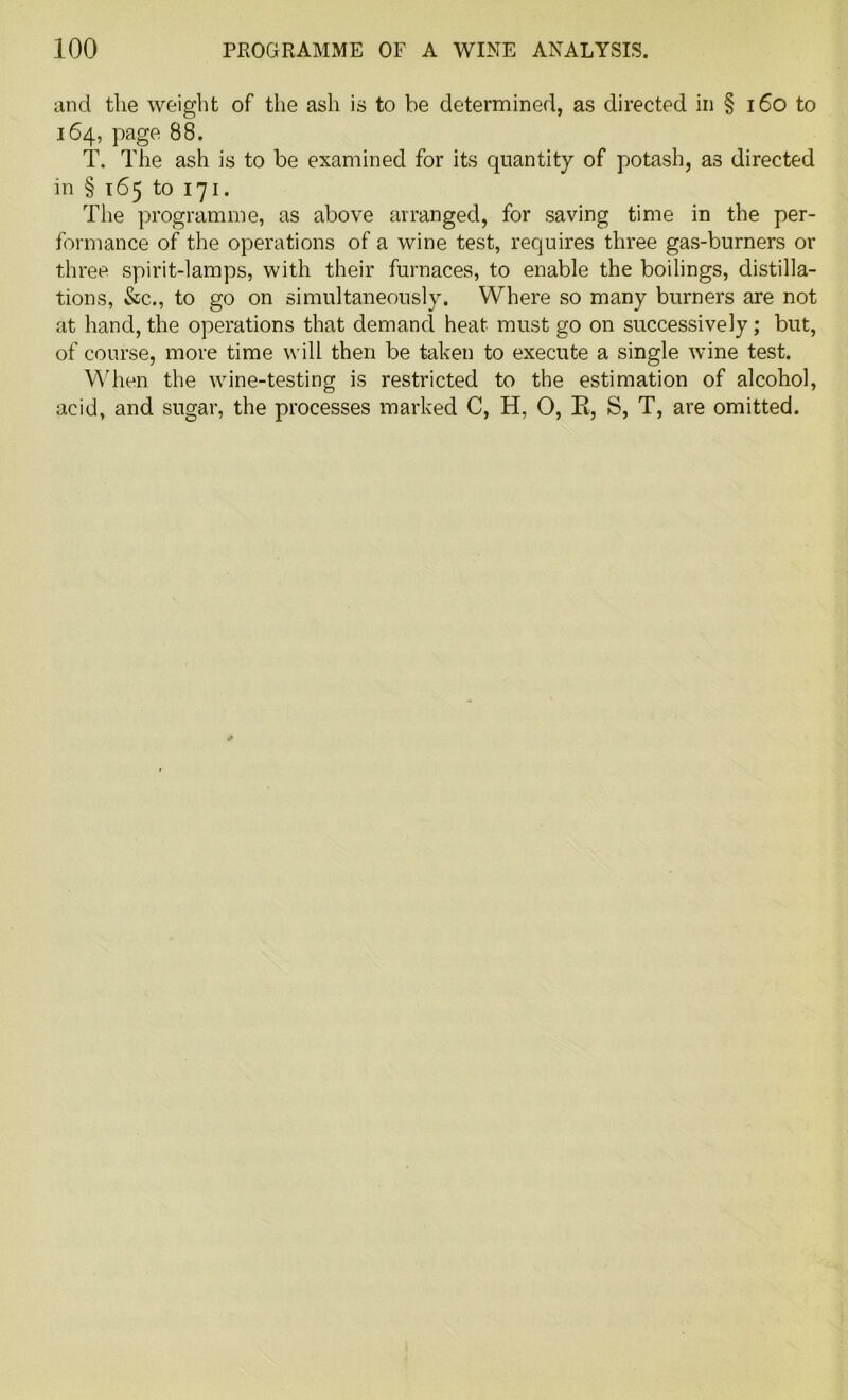 and the weight of the ash is to be determined, as directed in § 160 to 164, page 88. T. The ash is to be examined for its quantity of potash, as directed in § 165 to 171. The programme, as above arranged, for saving time in the per- formance of the operations of a wine test, requires three gas-burners or three spirit-lamps, with their furnaces, to enable the boilings, distilla- tions, &c., to go on simultaneously. Where so many burners are not at hand, the operations that demand heat must go on successively; but, of course, more time will then be taken to execute a single wine test. When the wine-testing is restricted to the estimation of alcohol, acid, and sugar, the processes marked C, H, O, R, S, T, are omitted.