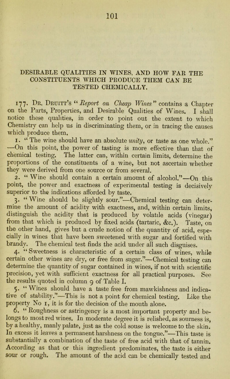 DESIRABLE QUALITIES IN WINES, AND HOW FAR THE CONSTITUENTS WHICH PRODUCE THEM CAN BE TESTED CHEMICALLY. 177. Dr. Druitt’s “ Report on Cheap Wines ” contains a Chapter on the Parts, Properties, and Desirable Qualities of Wines. I shall notice these qualities, in order to point out the extent to which Chemistry can help us in discriminating them, or in tracing the causes which produce them. 1. “ The wine should have an absolute unity, or taste as one whole.” —On this point, the power of tasting is more effective than that of chemical testing. The latter can, within certain limits, determine the proportions of the constituents of a wine, but not ascertain whether they were derived from one source or from several. 2. “ Wine should contain a certain amount of alcohol.”—On this point, the power and exactness of experimental testing is decisively superior to the indications afforded by taste. 3. “ Wine should be slightly sour.”—Chemical testing can deter- mine the amount of acidity with exactness, and, within certain limits, distinguish the acidity that is produced by volatile acids (vinegar) from that which is produced by fixed acids (tartaric, &c.). Taste, on the other hand, gives but a crude notion of the quantity of acid, espe- cially in wines that have been sweetened with sugar and fortified with brandy. The chemical test finds the acid under all such disguises. 4. “Sweetness is characteristic of a certain class of wines, while certain other wines are dry, or free from sugar.”—Chemical testing can determine the quantity of sugar contained in wines, if not with scientific precision, yet with sufficient exactness for all practical purposes. See the results quoted in column 9 of Table I. 5. “Wines should have a taste free from mawkishness and indica- tive of stability.”—This is not a point for chemical testing. Like the property No 1, it is for the decision of the mouth alone. 6. “ Roughness or astringency is a most important property and be- longs to most red wines. In moderate degree it is relished, as sourness is, by a healthy, manly palate, just as the cold souse is welcome to the skin. In excess it leaves a permanent harshness on the tongue.”—This taste is substantially a combination of the taste of free acid with that of tannin. According as that or this ingredient predominates, the taste is either sour or rough. The amount of the acid can be chemically tested and