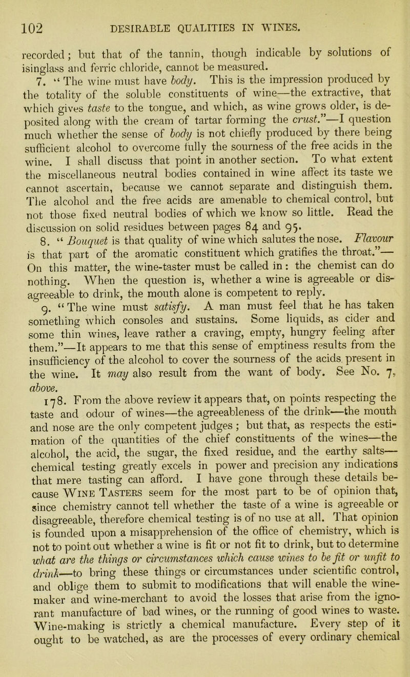 recorded ; but that of the tannin, though indicable by solutions of isinglass and ferric chloride, cannot be measured. 7. “ The wine must have body. This is the impression produced by the totality of the soluble constituents of wine—the extractive, that which gives taste to the tongue, and which, as wine grows older, is de- posited along with the cream of tartar forming the crust.”—I question much whether the sense of body is not chiefly produced by there being sufficient alcohol to overcome fully the sourness of the free acids in the wine. I shall discuss that point in another section. To what extent the miscellaneous neutral bodies contained in wine affect its taste we cannot ascertain, because we cannot separate and distinguish them. The alcohol and the free acids are amenable to chemical control, but not those fixed neutral bodies of which we know so little. Read the discussion on solid residues between pages 84 and 95. 8. “ Bouquet is that quality of wine which salutes the nose. Flavour is that part of the aromatic constituent which gratifies the throat.”— On this matter, the wine-taster must be called in: the chemist can do nothing. When the question is, whether a wine is agreeable or dis- agreeable to drink, the mouth alone is competent to reply. 9. “ The wine must satisfy. A man must feel that he has taken something which consoles and sustains. Some liquids, as cider and some thin wines, leave rather a craving, empty, hungry feeling after them.”—It appears to me that this sense of emptiness results from the insufficiency of the alcohol to cover the sourness of the acids, present in the wine. It may also result from the want of body. See No. 7, above. 178. From the above review it appears that, on points respecting the taste and odour of wines—the agreeableness of the drink—the mouth and nose are the only competent judges ; but that, as respects the esti- mation of the quantities of the chief constituents of the wines—the alcohol, the acid, the sugar, the fixed residue, and the earthy salts— chemical testing greatly excels in power and precision any indications that mere tasting can afford. I have gone through these details be- cause Wine Tasters seem for the most part to be of opinion that, since chemistry cannot tell whether the taste of a wine is agreeable or disagreeable, therefore chemical testing is of no use at all. That opinion is founded upon a misapprehension of the office of chemistry, which is not to point out whether a wine is fit or not fit to drink, but to determine what are the things or circumstances which cause wines to be fit or unfit to drink to bring these things or circumstances under scientific control, and oblige them to submit to modifications that will enable the wine- maker and wine-merchant to avoid the losses that arise from the igno- rant manufacture of bad wines, or the running of good wines to waste. Wine-making is strictly a chemical manufacture. Every step of it ought to be watched, as are the processes of every ordinary chemical