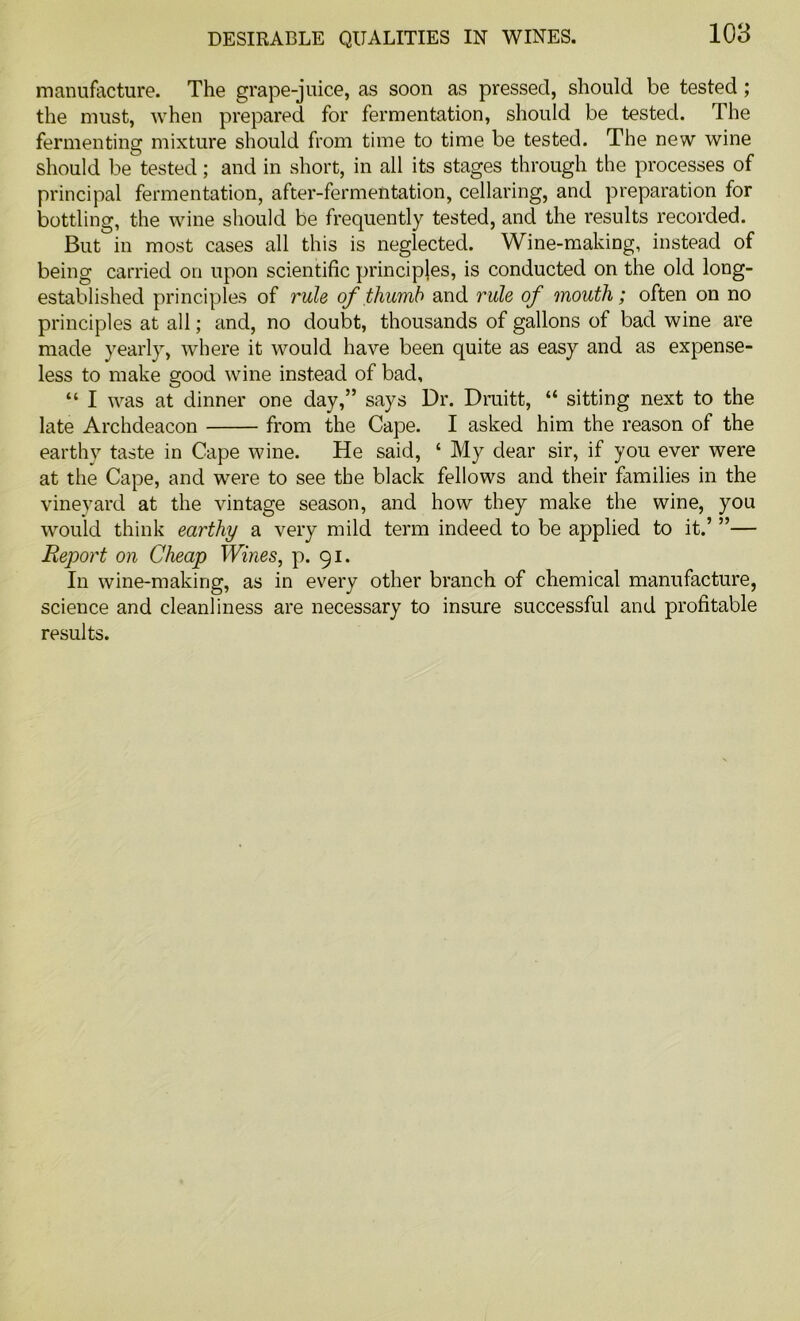 manufacture. The grape-juice, as soon as pressed, should be tested ; the must, when prepared for fermentation, should be tested. The fermenting mixture should from time to time be tested. The new wine should be tested; and in short, in all its stages through the processes of principal fermentation, after-fermentation, cellaring, and preparation for bottling, the wine should be frequently tested, and the results recorded. But in most cases all this is neglected. Wine-making, instead of being carried on upon scientific principles, is conducted on the old long- established principles of rule of thumb and rule of mouth; often on no principles at all; and, no doubt, thousands of gallons of bad wine are made yearly, where it would have been quite as easy and as expense- less to make good wine instead of bad, “ I was at dinner one day,” says Dr. Druitt, “ sitting next to the late Archdeacon from the Cape. I asked him the reason of the earthy taste in Cape wine. He said, ‘ My dear sir, if you ever were at the Cape, and wrere to see the black fellows and their families in the vineyard at the vintage season, and how they make the wine, you would think earthy a very mild term indeed to be applied to it.’ ”— Report on Cheap Wines, p. 91. In wine-making, as in every other branch of chemical manufacture, science and cleanliness are necessary to insure successful and profitable results.