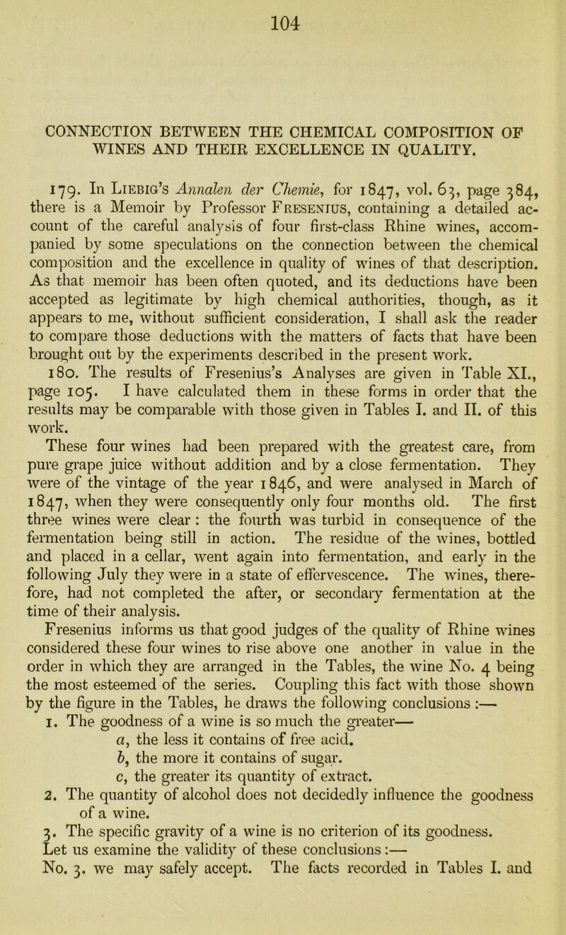 CONNECTION BETWEEN THE CHEMICAL COMPOSITION OF WINES AND THEIR EXCELLENCE IN QUALITY. 179. In Liebig’s Annalen der Chemie, for 1847, vol. 63, page 384, there is a Memoir by Professor Fresexius, containing a detailed ac- count of the careful analysis of four first-class Rhine wines, accom- panied by some speculations on the connection between the chemical composition and the excellence in quality of wines of that description. As that memoir has been often quoted, and its deductions have been accepted as legitimate by high chemical authorities, though, as it appears to me, without sufficient consideration, I shall ask the reader to compare those deductions with the matters of facts that have been brought out by the experiments described in the present work. 180. The results of Fresenius’s Analyses are given in Table XI., page 105. I have calculated them in these forms in order that the results may be comparable with those given in Tables I. and II. of this work. These four wines had been prepared with the greatest care, from pure grape juice without addition and by a close fermentation. They were of the vintage of the year 1846, and were analysed in March of 1847, w^en they were consequently only four months old. The first three wines were clear : the fourth was turbid in consequence of the fermentation being still in action. The residue of the wines, bottled and placed in a cellar, went again into fermentation, and early in the following July they were in a state of effervescence. The wines, there- fore, had not completed the after, or secondary fermentation at the time of their analysis. Fresenius informs us that good judges of the quality of Rhine wines considered these four wines to rise above one another in value in the order in which they are arranged in the Tables, the wine No. 4 being the most esteemed of the series. Coupling this fact with those shown by the figure in the Tables, he draws the following conclusions :— 1. The goodness of a wine is so much the greater— a, the less it contains of free acid. b, the more it contains of sugar. c, the greater its quantity of extract. 2. The quantity of alcohol does not decidedly influence the goodness of a wine. 3. The specific gravity of a wine is no criterion of its goodness. Let us examine the validity of these conclusions:— No. 3. we may safely accept. The facts recorded in Tables I. and