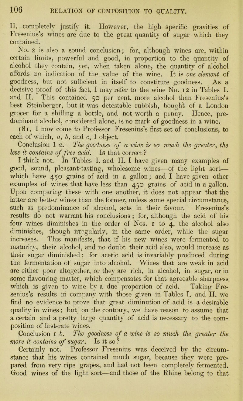 IT. completely justify it. However, the high specific gravities of Fresenius’s wines are due to the great quantity of sugar which they contained. No. 2 is also a sound conclusion; for, although wines are, within certain limits, powerful and good, in proportion to the quantity of alcohol they contain, yet, when taken alone, the quantity of alcohol affords no indication of the value of the wine. It is one element of goodness, but not sufficient in itself to constitute goodness. As a decisive proof of this fact, I may refer to the wine No. 12 in Tables I. and II. This contained 50 per cent, more alcohol than Fresenius’s best Steinberger, but it was detestable rubbish, bought of a London grocer for a shilling a bottle, and not worth a penny. Hence, pre- dominant alcohol, considered alone, is no mark of goodness in a wine. 181. I now come to Professor Fresenius’s first set of conclusions, to each of which, a, 6, and c, I object. Conclusion 1 a. The goodness of a wine is so much the greater, the less it contains of free acid. Is that correct ? I think not. In Tables I. and II. I have given many examples of good, sound, pleasant-tasting, wholesome wines—of the light sort— which have 450 grains of acid in a gallon; and I have given other examples of wines that have less than 450 grains of acid in a gallon. Upon comparing these with one another, it does not appear that the latter are better wines than the former, unless some special circumstance, such as predominance of alcohol, acts in their favour. Fresenius’s results do not warrant his conclusions; for, although the acid of his four wines diminishes in the order of Nos. I to 4, the alcohol also diminishes, though irregularly, in the same order, while the sugar increases. This manifests, that if his newr wanes were fermented to maturity, their alcohol, and no doubt their acid also, would increase as their sugar diminished; for acetic acid is invariably produced during the fermentation of sugar into alcohol. Wines that are wreak in acid are either poor altogether, or they are rich, in alcohol, in sugar, or in some flavouring matter, which compensates for that agreeable sharpness which is given to wine by a due proportion of acid. Taking Fre- senius’s results in company with those given in Tables I. and II. we find no evidence to prove that great diminution of acid is a desirable quality in wines; but, on the contrary, we have reason to assume that a certain and a pretty large quantity of acid is necessary to the com- position of first-rate wines. Conclusion 1 b. The goodness of a wine is so much the greater the more it contains of sugar. Is it so? Certainly not. Professor Fresenius was deceived by the circum- stance that his wines contained much sugar, because they were pre- pared from very ripe grapes, and had not been completely fermented. Good wines of the light sort—and those of the Rhine belong to that