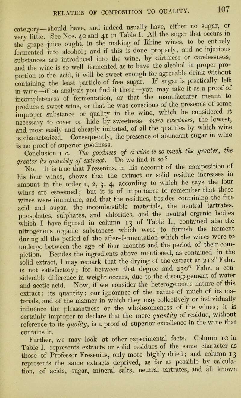 category—should have, and indeed usually have, either no sugar, or very little. See Nos. 40 and 41 in Table I. All the sugar that occurs in the grape juice ought, in the making of Rhine wines, to be. entirely fermented into alcohol; and if this is done properly, and no injmious substances are introduced into the wine, by dirtiness or caielessness, and the wine is so well fermented as to have the alcohol in proper pro- portion to the acid, it will be sweet enough for agreeable drink without containing the least particle of free sugar. If sugar is practically left in wine—if on analysis you find it there—you may take it as a pi oof of incompleteness of fermentation, or that the manufacturer meant to produce a sweet wine, or that he was conscious of the presence of some improper substance or quality in the wine, which he considered it necessary to cover or hide by sweetness—mere sweetness, the lowest, and most easily and cheaply imitated, of all the qualities by which wine is characterized. Consequently, the presence of abundant sugar in w ine is no proof of superior goodness. Conclusion 1 c. The goodness of a wine is so much the greater, the greater its quantity of extract. Do we find it so? No. It is true that Fresenius, in his account of the composition of his four wines, shows that the extract or solid residue increases in amount in the order 1, 2, 3, 4, according to which he says the four wines are esteemed; but it is of importance to remember that these wines were immature, and that the residues, besides containing the fiee acid and sugar, the incombustible materials, the neutral tartrates, phosphates, sulphates, and chlorides, and the neutral oiganic bodies which I have figured in column 13 of Table I., contained also the nitrogenous organic substances which were to furnish the feiment during all the period of the after-fermentation which the wines were to undergo between the age of four months and the period of theii com- pletion. Besides the ingredients above mentioned, as contained in the solid extract, I may remark that the drying of the extract at 212 I ahr. is not satisfactory; for between that degree and 230° Fahr. a con- siderable difference in weight occurs, due to the disengagement of water and acetic acid. Now, if we consider the heterogeneous nature of this extract; its quantity; our ignorance of the nature of much of its ma- terials, and of the manner in which they may collectively or individually influence the pleasantness or the wholesomeness of the wines; it is certainly improper to declare that the mere quantity of residue, without reference to its quality, is a proof of superior excellence in the wine that contains it. Farther, wre may look at other experimental facts. Column 10 in Table I. represents extracts or solid residues of the same character as those of Professor Fresenius, only more highly dried; and column 13 represents the same extracts deprived, as far as possible by calcula- tion, of acids, sugar, mineral salts, neutral tartrates, and all known
