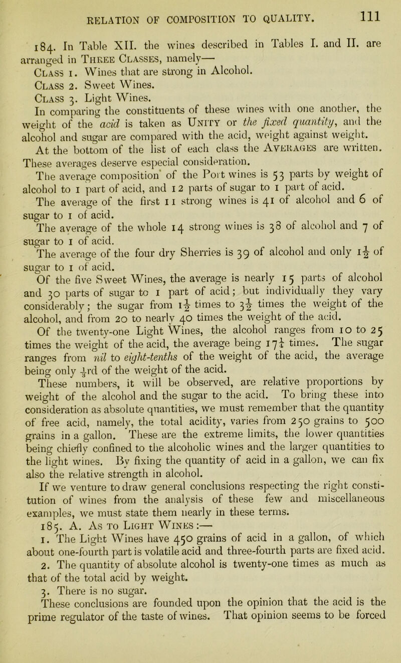 184. In Table XII. the wines described in Tables I. and II. are arranged in Three Classes, namely— Class i. Wines that are strong in Alcohol. Class 2. Sweet Wines. Class 3. Light Wines. In comparing the constituents of these wines with one another, the weight of the add is taken as Unity or the fixed quantity, and the alcohol and sugar are compared with the acid, weight against weight. At the bottom of the list of each class the Averages are written. These averages deserve especial consideration. The average composition of the Port wines is 53 Pai’ts by weight of alcohol to 1 part of acid, and 12 parts of sugar to 1 part of acid. The average of the first 11 strong wines is 41 of alcohol and 6 of sugar to 1 of acid. The average of the whole 14 strong wines is 38 of alcohol and 7 of sugar to 1 of acid. The average of the four dry Sherries is 39 of alcohol and only 1 \ of sugar to 1 of acid. Of the five Sweet Wines, the average is nearly 15 parts of alcohol and 30 parts of sugar to 1 part of acid; but individually they vary considerably; the sugar from ij times to 3J times the weight of the alcohol, and from 20 to nearly 40 times the weight of the acid. Of the twenty-one Light Wines, the alcohol ranges from 10 to 25 times the weight of the acid, the average being jqi times. The sugar ranges from 7iil to eight-tenths of the weight of the acid, the average being only -ird of the weight of the acid. These numbers, it will be observed, are relative proportions by weight of the alcohol and the sugar to the acid. To bring these into consideration as absolute quantities, we must remember that the quantity of free acid, namely, the total acidity, varies from 250 grains to 500 grains in a gallon. These are the extreme limits, the lower quantities being chiefly confined to the alcoholic wines and the larger quantities to the light wines. By fixing the quantity of acid in a gallon, we can fix also the relative strength in alcohol. If we venture to draw general conclusions respecting the right consti- tution of wines from the analysis of these few and miscellaneous examples, we must state them nearly in these terms. 185. A. As to Light Wines :— 1. The Light Wines have 450 grains of acid in a gallon, of which about one-fourth partis volatile acid and three-fourth parts are fixed acid. 2. The quantity of absolute alcohol is twenty-one times as much as that of the total acid by weight. 3. There is no sugar. These conclusions are founded upon the opinion that the acid is the prime regulator of the taste of wines. That opinion seems to be forced