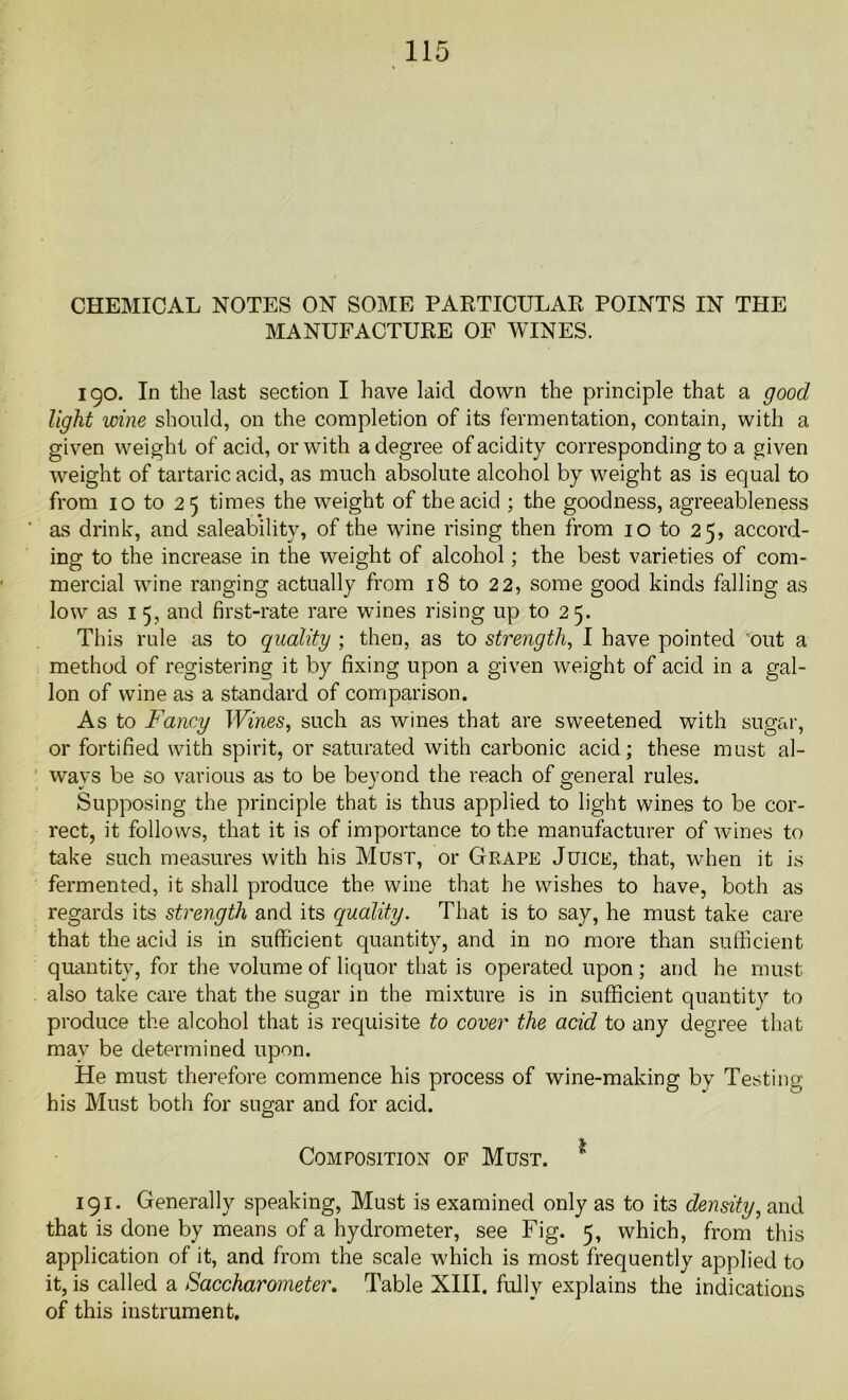CHEMICAL NOTES ON SOME PARTICULAR POINTS IN THE MANUFACTURE OF WINES. 190. In the last section I have laid down the principle that a good light wine should, on the completion of its fermentation, contain, with a given weight of acid, or with a degree of acidity corresponding to a given weight of tartaric acid, as much absolute alcohol by weight as is equal to from 10 to 25 times the weight of the acid ; the goodness, agreeableness as drink, and saleability, of the wine rising then from 10 to 25, accord- ing to the increase in the weight of alcohol; the best varieties of com- mercial wine ranging actually from 18 to 2 2, some good kinds falling as low as 1 5, and first-rate rare wines rising up to 25. This rule as to quality ; then, as to strength, I have pointed out a method of registering it by fixing upon a given weight of acid in a gal- lon of wine as a standard of comparison. As to Fancy Wines, such as wines that are sweetened with sugar, or fortified with spirit, or saturated with carbonic acid; these must al- ways be so various as to be beyond the reach of general rules. Supposing the principle that is thus applied to light wines to be cor- rect, it follows, that it is of importance to the manufacturer of wines to take such measures with his Must, or Grape Juice, that, when it is fermented, it shall produce the wine that he wishes to have, both as regards its strength and its equality. That is to say, he must take care that the acid is in sufficient quantity, and in no more than sufficient quantity, for the volume of liquor that is operated upon ; and he must also take care that the sugar in the mixture is in sufficient quantity to produce the alcohol that is requisite to cover the acid to any degree that may be determined upon. He must therefore commence his process of wine-making by Testing his Must both for sugar and for acid. %■ Composition of Must. 191. Generally speaking, Must is examined only as to its density, and that is done by means of a hydrometer, see Fig. 5, which, from this application of it, and from the scale which is most frequently applied to it, is called a Saccharometer. Table XIII. fully explains the indications of this instrument.