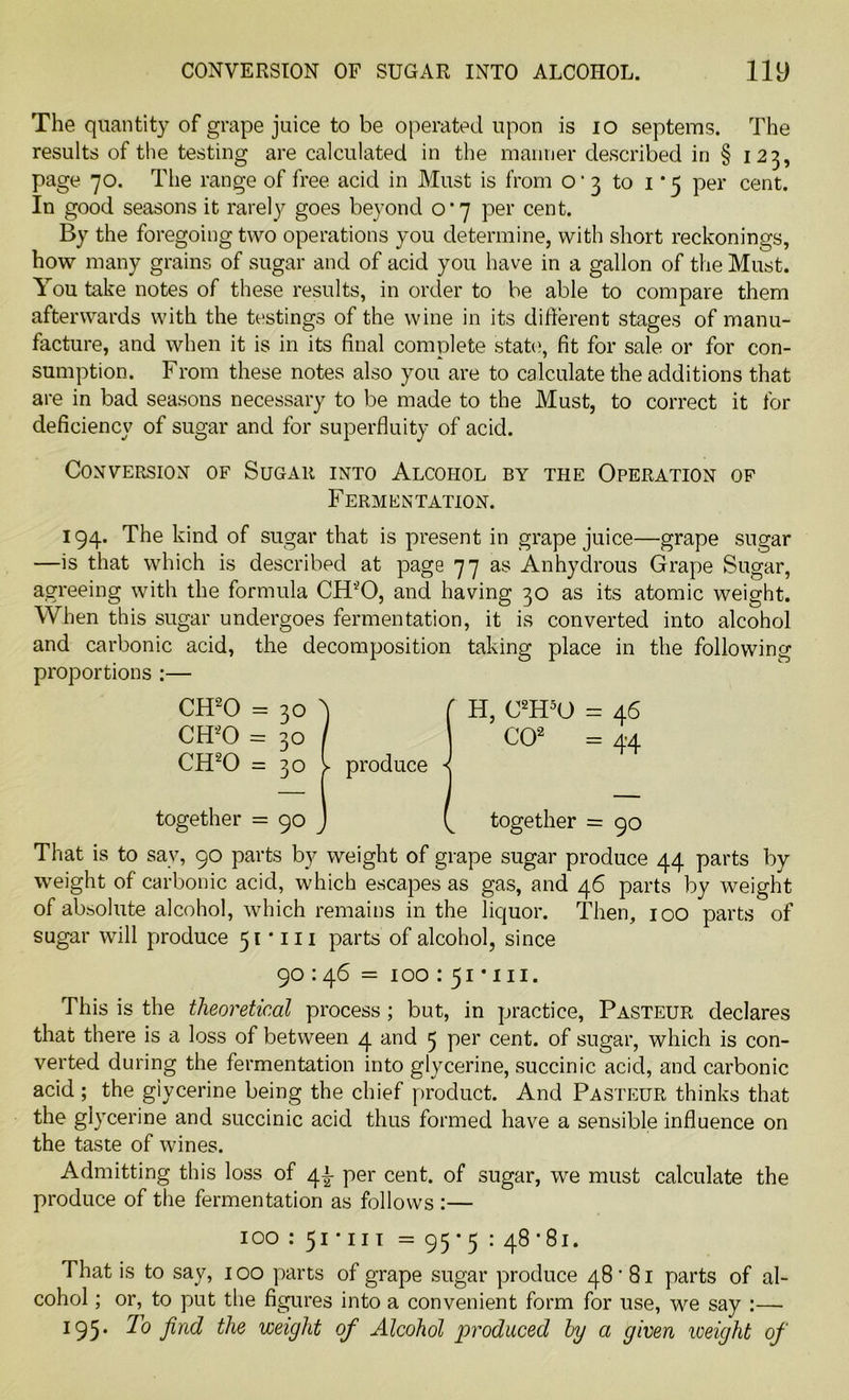 CONVERSION OF SUGAR INTO ALCOHOL. liy The quantity of grape juice to be operated upon is 10 septems. The results of the testing are calculated in the manner described in § 123, page 70. The range of free acid in Must is from o1 3 to 1*5 per cent. In good seasons it rarely goes beyond 0*7 per cent. By the foregoing two operations you determine, with short reckonings, how many grains of sugar and of acid you have in a gallon of the Must. You take notes of these results, in order to be able to compare them afterwards with the testings of the wine in its different stages of manu- facture, and when it is in its final complete state', fit for sale or for con- sumption. From these notes also you are to calculate the additions that are in bad seasons necessary to be made to the Must, to correct it for deficiency of sugar and for superfluity of acid. Conversion of Sugar into Alcohol by the Operation of Fermentation. 194. The kind of sugar that is present in grape juice—grape sugar —is that which is described at page 77 as Anhydrous Grape Sugar, agreeing with the formula CFFO, and having 30 as its atomic weight. When this sugar undergoes fermentation, it is converted into alcohol and carbonic acid, the decomposition taking place in the following proportions :— CH20 = 30 A ( H, C2H5U = 46 CH20 = 30 / CO2 = 44 CH20 = 30 l produce together = 90 J together = 90 That is to sav, 90 parts by weight of grape sugar produce 44 parts by weight of carbonic acid, which escapes as gas, and 46 parts by weight of absolute alcohol, which remains in the liquor. Then, 100 parts of sugar will produce 51*111 parts of alcohol, since 90:46 = 100 : 51 * 111. This is the theoretical process; but, in practice, Pasteur declares that there is a loss of between 4 and 5 per cent, of sugar, which is con- verted during the fermentation into glycerine, succinic acid, and carbonic acid ; the glycerine being the chief product. And Pasteur thinks that the glycerine and succinic acid thus formed have a sensible influence on the taste of wines. Admitting this loss of 4L per cent, of sugar, we must calculate the produce of the fermentation as follows :— 100 : 51 • 111 = 95*5 : 48•81. That is to say, 100 parts of grape sugar produce 48'81 parts of al- cohol ; or, to put the figures into a convenient form for use, we say :— 195* To find the weight of Alcohol produced by a given weight of