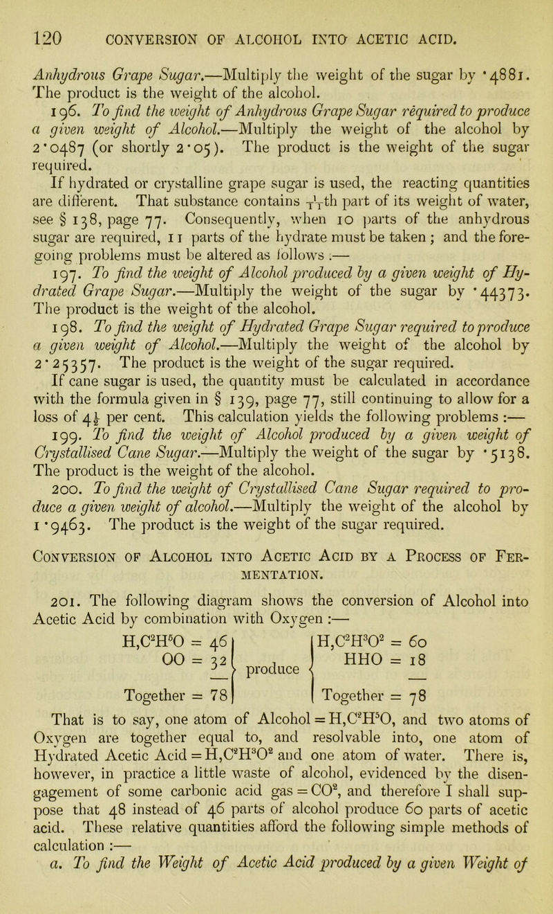Anhydrous Grape Sugar.—Multiply the weight of the sugar by *4881. The product is the weight of the alcohol. 196. To find the weight of Anhydrous Grape Sugar required to produce a given weight of Alcohol.—Multiply the weight of the alcohol by 2*0487 (or shortly 2*05). The product is the weight of the sugar required. If hydrated or crystalline grape sugar is used, the reacting quantities are different. That substance contains T'Tth part of its weight of water, see § 138, page 77. Consequently, when 10 parts of the anhydrous sugar are required, 11 parts of the hydrate must be taken ; and the fore- going problems must be altered as follows .— 197. To find the weight of Alcohol produced by a given weight of Hy- drated Grape Sugar.—Multiply the weight of the sugar by *44373. The product is the weight of the alcohol. 198. To find the weight of Hydrated Grape Sugar required to produce a given weight of Alcohol.—Multiply the weight of the alcohol by 2*25357. The product is the weight of the sugar required. If cane sugar is used, the quantity must be calculated in accordance with the formula given in § 139, page 77, still continuing to allow for a loss of 4^ per cent. This calculation yields the following problems :— 199. To find the weight of Alcohol produced by a given weight of Crystallised Cane Sugar.—Multiply the weight of the sugar by *5138. The product is the weight of the alcohol. 200. To find the weight of Crystallised Cane Sugar required to pro- duce a given weight of alcohol.—Multiply the weight of the alcohol by 1 ’9463. The product is the weight of the sugar required. Conversion of Alcohol into Acetic Acid by a Process of Fer- mentation. 201. The following diagram shows the conversion of Alcohol into Acetic Acid by combination with Oxygen :— H,C2H60 = 461 1 H,C2H302 = 60 00 = 32 I , ] HHO = 18 3 > produce < Together = 78) ( Together =78 That is to say, one atom of Alcohol = H,C2H50, and two atoms of Oxygen are together equal to, and resolvable into, one atom of Hydrated Acetic Acid = H,C2H302 and one atom of water. There is, however, in practice a little waste of alcohol, evidenced by the disen- gagement of some carbonic acid gas = CO2, and therefore I shall sup- pose that 48 instead of 46 parts of alcohol produce 60 parts of acetic acid. These relative quantities afford the following simple methods of calculation :—