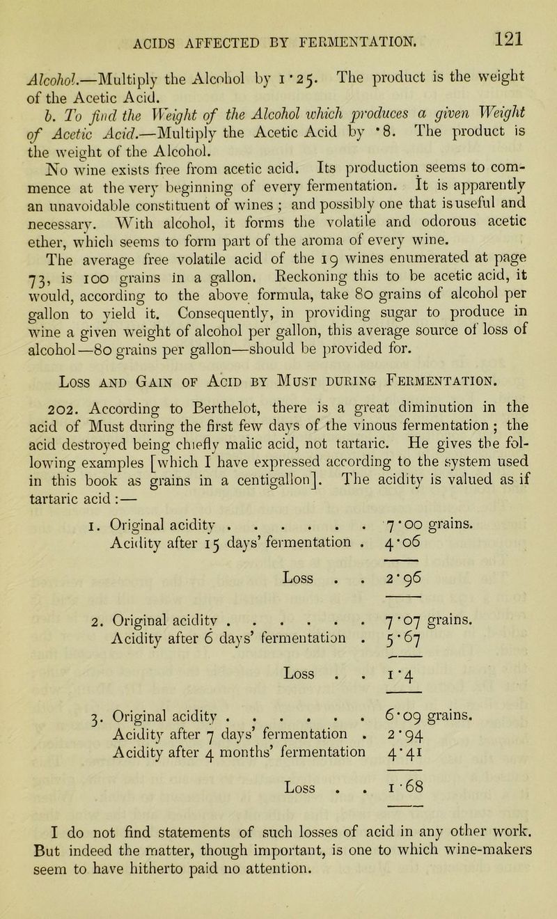 ACIDS AFFECTED BY FERMENTATION. Alcohol.—Multiply the Alcohol by 1*25. The product is the weight of the Acetic Acid. b. To find the Weight of the Alcohol which produces a given Weight of Acetic Acid.—Multiply the Acetic Acid by *8. The product is the weight of the Alcohol. No wine exists free from acetic acid. Its production seems to com- mence at the very beginning of every fermentation. It is apparently an unavoidable constituent of wines ; and possibly one that is useful and necessary. With alcohol, it forms the volatile and odorous acetic ether, which seems to form part of the aroma of every wine. The average free volatile acid of the 19 wines enumerated at page 73, is 100 grains in a gallon. Reckoning this to be acetic acid, it would, according to the above formula, take 80 grains of alcohol per gallon to yield it. Consequently, in providing sugar to produce in wine a given weight of alcohol per gallon, this average source oi loss of alcohol—80 grains per gallon—should be provided for. Loss and Gain of Acid by Must during Fermentation. 202. According to Berthelot, there is a great diminution in the acid of Must during the first few days of the vinous fermentation ; the acid destroyed being chiefly malic acid, not tartaric. He gives the fol- lowing examples [which I have expressed according to the system used in this book as grains in a centigallon]. The acidity is valued as if tartaric acid :— 1. Original acidity 7’00 grains. Acidity after 15 clays’fermentation . 4-06 Loss . . 2*96 2. Original acidity Acidity after 6 days’ fermentation 7 * 07 grains. 5'67  Loss 1 ‘4 3. Original acidity Acidity after 7 days’ fermentation . Acidity after 4 months’ fermentation 6’09 grains. 2 ‘94 4’4I Loss . . 1 • 68 I do not find statements of such losses of acid in any other work. But indeed the matter, though important, is one to which wine-makers seem to have hitherto paid no attention.
