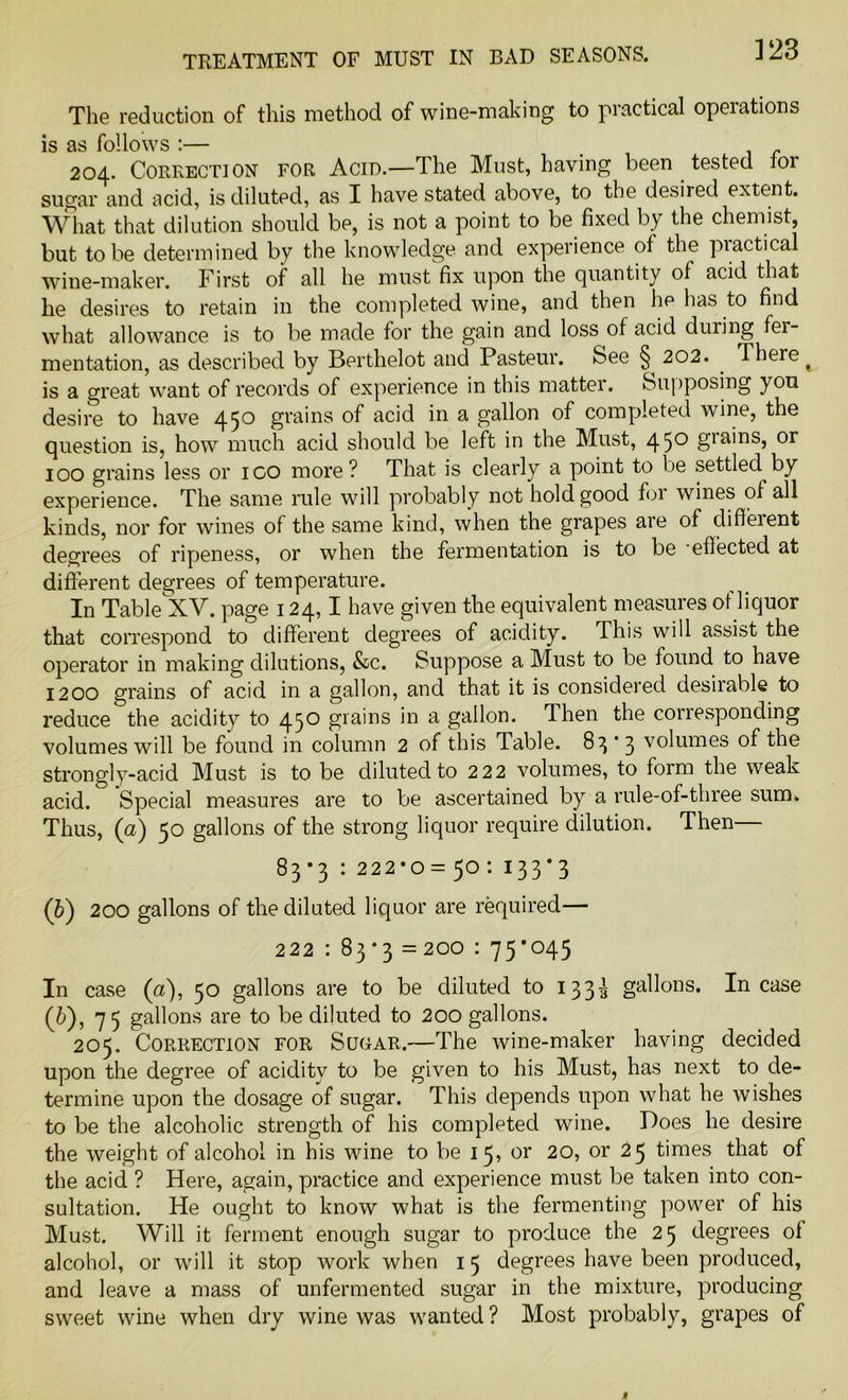 V23 The reduction of this method of wine-making to practical operations is as follows :— 204. Correction for Acid.—The Must, having been tested lor sugar and acid, is diluted, as I have stated above, to the desired extent. What that dilution should be, is not a point to be fixed by the chemist, but to be determined by the knowledge and experience of the piactical wine-maker. First of all he must fix upon the quantity of acid that he desires to retain in the completed wine, and then ho has to find what allowance is to be made for the gain and loss of acid during fer- mentation, as described by Berthelot and Pasteur, bee 202. . There ^ is a great want of records of experience in this matter. Supposing you desire to have 45^ grains of acid in a gallon of completed wine, the question is, how much acid should be left in the Must, 45° giamsj or 100 grains less or igo more? That is clearly a point to be settled by experience. The same rule will probably not hold good foi wines of all kinds, nor for wines of the same kind, when the grapes are of different degrees of ripeness, or when the fermentation is to be effected at different degrees of temperature. In Table^XV. page 124,1 have given the equivalent measures of liquor that correspond to different degrees of acidity. This will assist the operator in making dilutions, &c. Suppose a Must to be found to have 1200 grains of acid in a gallon, and that it is considered desiiable to reduce the acidity to 450 grains in a gallon. Then the corresponding volumes will be found in column 2 of this Table. 83'3 volumes of the strongly-acid Must is to be diluted to 2 22 volumes, to form the weak acid. Special measures are to be ascertained by a rule-of-three sum. Thus, (a) 50 gallons of the strong liquor require dilution. Then 83*3 : 222*0 = 50 : 133*3 (b) 200 gallons of the diluted liquor are required— 222 : 83 *3 =200 : 75*045 In case (a), 50 gallons are to be diluted to 1333 gallons. Incase (6), 75 gallons are to be diluted to 20o gallons. 205. Correction for Sugar.—The wine-maker having decided upon the degree of acidity to be given to his Must, has next to de- termine upon the dosage of sugar. This depends upon what he wishes to be the alcoholic strength of his completed wine. Poes he desire the weight of alcohol in his wine to be 15, or 20, or 25 times that of the acid ? Here, again, practice and experience must be taken into con- sultation. He ought to know what is the fermenting power of his Must. Will it ferment enough sugar to produce the 25 degrees ol alcohol, or will it stop work when 15 degrees have been produced, and leave a mass of unfermented sugar in the mixture, producing sweet wine when dry wine was wanted ? Most probably, grapes of