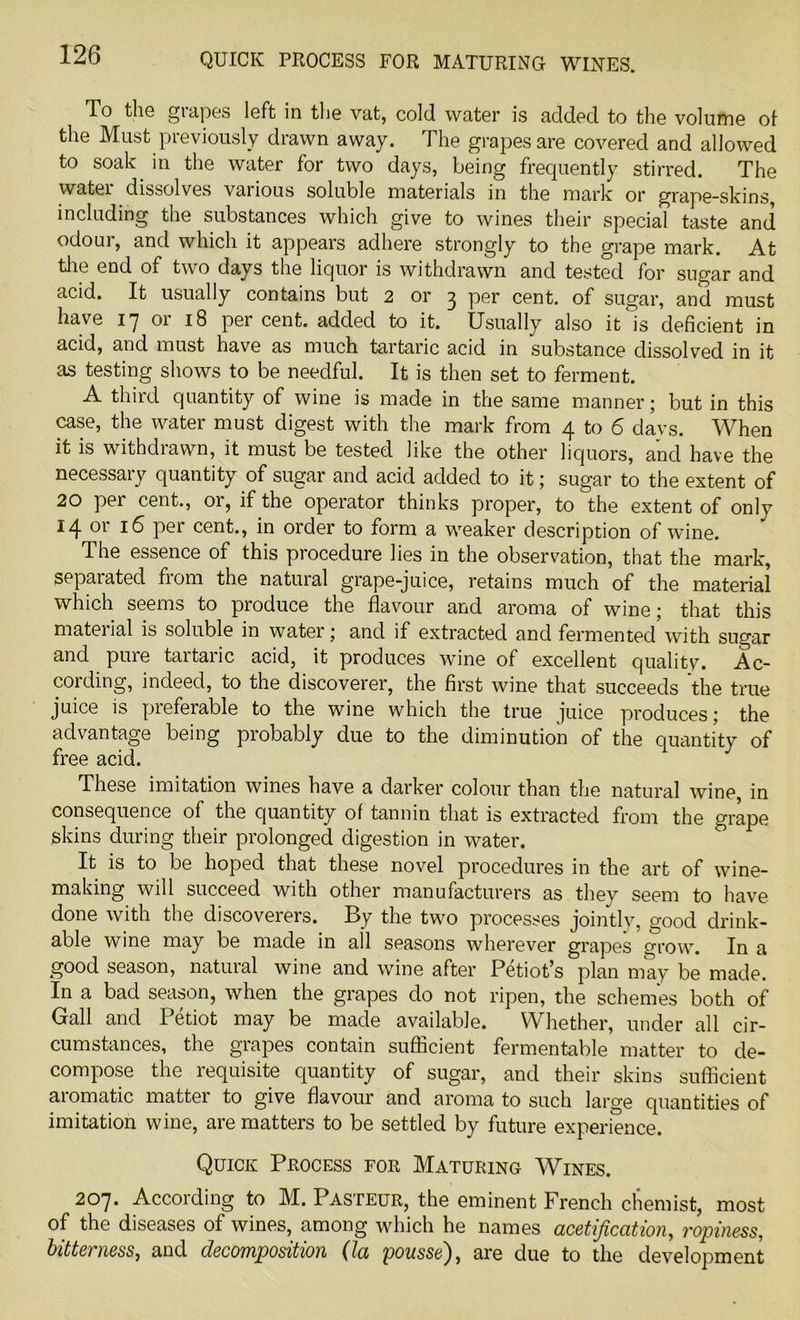 To the grapes left in the vat, cold water is added to the volume of the Must previously drawn away. The grapes are covered and allowed to soak in the water for two days, being frequently stirred. The watei dissolves various soluble materials in the mark or grape-skins, including the substances which give to wines their special taste and odour, and which it appears adhere strongly to the grape mark. At the end of two days the liquor is withdrawn and tested for sugar and acid. It usually contains but 2 or 3 per cent, of sugar, and must have 17 or 18 percent, added to it. Usually also it'is deficient in acid, and must have as much tartaric acid in substance dissolved in it as testing shows to be needful. It is then set to ferment. A third quantity of wine is made in the same manner; but in this case, the water must digest with the mark from 4 to 6 davs. When it is withdrawn, it must be tested like the other liquors, and have the necessary quantity of sugar and acid added to it; sugar to the extent of 20 per cent., or, if the operator thinks proper, to the extent of only 14 16 per cent., in order to form a weaker description of wine. The essence of this procedure lies in the observation, that the mark, separated from the natural grape-juice, retains much of the material which seems to produce the flavour and aroma of wine; that this mateiial is soluble in water; and if extracted and fermented with sugar and pure taitaiic acid, it produces wine of excellent quality* Ac- cording, indeed, to the discoverer, the first wine that succeeds the true juice is preferable to the wine which the true juice produces; the advantage being probably due to the diminution of the quantity of free acid. These imitation wines have a darker colour than the natural wine, in consequence of the quantity of tannin that is extracted from the grape skins during their prolonged digestion in water. It is to be hoped that these novel procedures in the art of wine- making will succeed with other manufacturers as they seem to have done with the discoverers. By the two processes jointly, good drink- able wine may be made in all seasons wherever grapes grow. In a good season, natural wine and wine after Petiot’s plan may be made. In a bad season, when the grapes do not ripen, the schemes both of Gall and Petiot may be made available. Whether, under all cir- cumstances, the grapes contain sufficient fermentable matter to de- compose the requisite quantity of sugar, and their skins sufficient aromatic matter to give flavour and aroma to such large quantities of imitation wine, are matters to be settled by future experience. Quick Process for Maturing Wines. 207. According to M. Pasteur, the eminent French chemist, most of the diseases of wines, among which he names acetijication, ropiness, bitterness, and decomposition (la pousse'), are due to the development