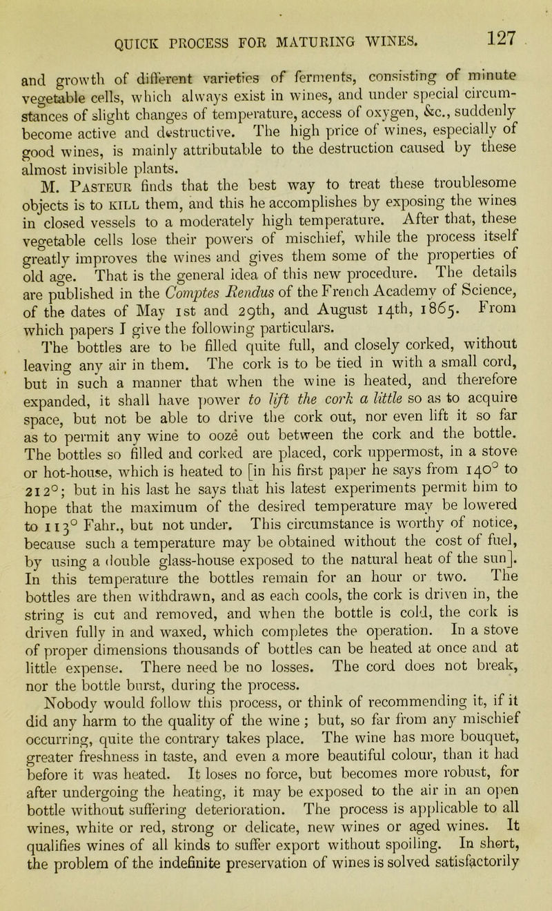 and growth of different varieties of ferments, consisting of minute vegetable cells, which always exist in wines, and under special ciicum- stances of slight changes of temperature, access of oxygen, &c., suddenly become active and destructive. The high price of wines, especially of good wines, is mainly attributable to the destruction caused by these almost invisible plants. M. Pasteur finds that the best way to treat these troublesome objects is to kill them, and this he accomplishes by exposing the wines in closed vessels to a moderately high temperature. After that, these vegetable cells lose their powers of mischief, while the process itself greatly improves the wines and gives them some of the properties of old age. That is the general idea of this new procedure. The details are published in the Comptes JRendus of the French Academy of Science, of the dates of May ist and 29th, and August 14th, 1865. from which papers I give the following particulars. The bottles are to be filled quite full, and closely corked, without leaving any air in them. The cork is to be tied in with a small cord, but in such a manner that when the wine is heated, and therefore expanded, it shall have power to lift the cork a little so as to acquire space, but not be able to drive the cork out, nor even lift it so far as to permit any wine to ooze out between the cork and the bottle. The bottles so filled and corked are placed, cork uppermost, in a stove or hot-house, which is heated to [in his first paper he says from 140° to 212°; but in his last he says that his latest experiments permit him to hope that the maximum of the desired temperature may be lowered to 1130 Fahr., but not under. This circumstance is worthy of notice, because such a temperature may be obtained without the cost of fuel, by using a double glass-house exposed to the natural heat of the sun]. In this temperature the bottles remain for an hour or two. The bottles are then withdrawn, and as each cools, the cork is driven in, the string is cut and removed, and when the bottle is cold, the cork is driven fully in and waxed, which completes the operation. In a stove of proper dimensions thousands of bottles can be heated at once and at little expense. There need be no losses. The cord does not break, nor the bottle burst, during the process. Nobody would follow this process, or think of recommending it, if it did any harm to the quality of the wine ; but, so far from any mischief occurring, quite the contrary takes place. The wine has more bouquet, greater freshness in taste, and even a more beautiful colour, than it had before it was heated. It loses no force, but becomes more robust, for after undergoing the heating, it may be exposed to the air in an open bottle without suffering deterioration. The process is applicable to all wines, white or red, strong or delicate, new wines or aged wines. It qualifies wines of all kinds to suffer export without spoiling. In short, the problem of the indefinite preservation of wines is solved satisfactorily